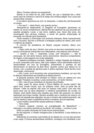 247

    Silas e Timóteo calaram-se respeitosoS.
    Saindo à rua cheia de sol, pela manhã, eis que o Apóstolo fixa o olhar
numa casa de comércio e para lá se dirige com ansiosa alegria. Era Lucas que
parecia fazer compras.
    O ex-rabino aproximou-se com os discípulos, e bateu-lhe carinhosamente
no ombro:
    — Por aqui? — disse Paulo, com grande sorriso.
     Abraçaram-se alegremente. O pregador do Evangelho apresentou ao
médico os novos companheiros, falando-lhe dos objetivos de sua excursão por
aquelas paragens. Lucas, a seu turno, explicou que, havia dois anos, era
encarregado dos serviços médicos, a bordo de grande embarcação ali
ancorada, em trânsito para Samotrácia.
     Paulo recebeu a informação com profundo interesse. Muito impressionado
com o encontro, deu-lhe a conhecer a revelação auditiva do roteiro, bem como
a vidência da véspera.
     E convicto da assistência do Mestre naquele instante, falava com
segurança:
     — Estou certo de que o Senhor nos envia os recursos necessários na tua
pessoa. Precisamos transportar-nos à Macedônia, mas estamos sem dinheiro.
     — Quanto a isso — respondeu Lucas, com franqueza —, não te
preocupes. Se não tenho fortuna, tenho vencimentos. Seremos companheiros
de viagem e tudo pagarei com muita satisfação.
      A palestra prosseguiu animada, relatando o antigo hóspede de Antioquia
as suas conquistas para Jesus. Nas suas viagens, havia aproveitado todas as
oportunidades em prol do Evangelho, transmitindo a quantos se lhe
aproximavam os tesouros da Boa Nova. Quando contou que estava só no
mundo, com a partida da genitora para a esfera espiritual, Paulo fez-lhe nova
observação, acentuando:
    — Ora, Lucas, se te encontras sem compromissos imediatos, por que não
te dedicas inteiramente aos trabalhos do Mestre Divino?
    A pergunta produziu certa emoção no médico, como se valesse por uma
revelação. Passada a surpresa, Lucas acrescentou, um tanto indeciso:
    — Sim, mas há que considerar os deveres da profissão..
    — Mas, quem foi Jesus senão o Divino Médico do mundo inteiro? Até
agora tens curado corpos, que, de qualquer modo, cedo ou tarde hão de
perecer. Tratar do espírito não seria um esforço mais justo? Com isso não
quero dizer que se deva desprezar a medicina propriamente do mundo; no
entanto, essa tarefa ficaria para aqueles que ainda não possuem os valores
espirituais que trazes contigo. Sempre acreditei que a medicina do corpo é um
conjunto de experiências sagradas, de que o homem não poderá prescindir, até
que se resolva a fazer a experiência divina e imutável, da cura espiritual.
    Lucas meditou seriamente nessas palavras e replicou:
    — Tens razão.
    — Queres cooperar conosco na evangelização da Macedônia? —
interrogou o ex-rabino sentindo-se triunfante. Irei contigo — concluiu Lucas.
    Entre os quatro discípulos do Cristo houve enorme júbilo.
    No dia seguinte, a missão navegava para a Samotrácia. Lucas explicou-se
como pôde,
    Solicitando ao comando a permissão de se afastar por um ano dos serviços
a seu cargo. E porque apresentasse substituto, conseguiu com facilidade o seu
 