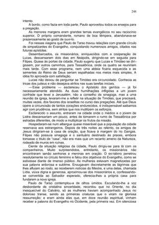 248

intento.
     A bordo, como fazia em toda parte, Paulo aproveitou todos os ensejos para
a pregação.
     As menores margens eram grandes temas evangélicos no seu raciocínio
superior, O próprio comandante, romano de boa têmpera, abandonava-se
prazerosamente ao gosto de ouvi-lo.
     Foi nessas viagens que Paulo de Tarso travou relações com grande círculo
de simpatizantes do Evangelho, conquistando numerosos amigos, citados nas
futuras epístolas.
     Desembarcados, os missionários, enriquecidos com a cooperação de
Lucas, descansaram dois dias em Neápolis, dirigindo-se em seguida para
Filipes. Quase às portas da cidade, Paulo sugeriu que Lucas e Timóteo se diri-
gissem, por outros caminhos, para Tessalônica, onde os quatro se reuniriam
mais tarde. Com esse programa, nem uma aldeia ficaria esquecida e as
sementes do Reino de Deus seriam espalhadas nos meios mais simples. A
idéia foi aprovada com satisfação.
     Lucas não deixou de perguntar se Timóteo era circuncidado. Conhecia as
tricas dos judeus e não desejava atritos nas suas tarefas iniciais.
     — Esse problema — esclareceu o Apóstolo dos gentios — já foi
necessariamente atendido. As duas humilhações infligidas a um jovem
confrade que levei a Jerusalém, não a conselho da sinagoga, mas a uma
reunião da igreja, levaram-me a refletir na situação de Timóteo, que precisará,
muitas vezes, dos favores dos israelitas no curso das pregações. Até que Deus
opere a circuncisão de tantos corações endurecidos, é indispensável saibamos
agir com prudência, sem atritos que nos inutilizem os esforços.
     Esclarecido o assunto, entraram na cidade onde o médico e o jovem de
Listra descansariam um pouco, antes de tomarem o rumo de Tessalônica por
estradas diferentes, de modo a multiplicar os frutos da missão.
     Hospedaram-se num albergue quase miserável que a população da cidade
reservava aos estrangeiros. Depois de três noites ao relento, os amigos de
Jesus dirigiram-se à casa de oração, que ficava à margem do rio Gangas.
Filipes não possuía sinagoga e o santuário destinado às preces, embora
tomasse o titulo de “casa”, não era mais que um recanto ameno da Natureza,
rodeado de muros em ruínas.
     Ciente da situação religiosa da cidade, Paulo dirigiu-se para lá com os
companheiros. Muito surpreendidos, entretanto, os missionários não
encontraram senão senhoras e meninas em oração. O ex-rabino penetrou
resolutamente no círculo feminino e falou dos objetivos do Evangelho, como se
estivesse diante de imenso público. As mulheres estavam magnetizadas por
sua palavra ardorosa e sublime. Enxugavam discretamente as lágrimas que
lhes afluiam ao rosto, ao receberem notícias do Mestre, e uma delas, chamada
Lídia, viúva digna e generosa, aproximou-se dos missionários e, confessando-
se convertida ao Salvador esperado, oferecia-lhes a própria casa para
fundarem a nova igreja.
     Paulo de Tarso contemplou-a de olhos úmidos. Escutando-lhe a voz
desbordante de cristalina sinceridade, recordou que no Oriente, no dia
inesquecível do Calvário, só as mulheres haviam acompanhado Jesus no
doloroso transe, sendo as primeiras criaturas que o viram na gloriosa
ressurreição; e eram ainda elas que, em doce reunião espiritual, vinham
receber a palavra do Evangelho no Ocidente, pela primeira vez. Em silenciosa
 