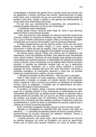 249

contemplação, o Apóstolo dos gentios fixou o grande número de meninas que
se ajoelhavam à sombra carinhosa das árvores. Observando-lhes os trajes
muito claros, teve a impressão de que via à sua frente um gracioso bando de
pombas muito alvas, prestes a desferir o vôo glorioso dos ensinamentos do
Cristo, pelos céus maravilhosos da Europa.
     Foi por isso que, contrariamente à expectativa dos companheiros, o
enérgico pregador respondeu à Lídia em tom muito afável.
     — AceitamoS vossa hospedagem.
     Desde aquele minuto, travou-se entre Paulo de Tarso e sua carinhosa
igreja de Filipes a mais formosa amizade.
       Lídia, cuja casa era muito abastada, em vista do movimento comercial de
púrpuras, acolheu os discípulos do Messias com júbilo indescritível. Enquanto
isso, Lucas e Timóteo continuavam a viagem. Silas e o ex-doutor de Jerusalém
consagravam-se ao serviço do Evangelho, entre os generosos filipenses.
     A cidade singularizava-se por seu espírito romano. Havia nas ruas vários
templos dedicados aos deuses antigos. E como apenas as mulheres
procuravam o recinto da casa de orações, Paulo, com o desassombro que o
caracterizava, deliberou fazer pregações do Evangelho na praça pública.
     Na mesma época, possuía Filipes uma pitonisa que se celebrizara nas
redondezas. Como nas tradições de Delfos, suas palavras eram interpretadas
como oráculo infalível. Tratava-se de uma rapariga cujos patrões procuraram
mercantilizar seus poderes psíquicos. A mediunidade era utilizada por Espíritos
menos evoluídos, que se compraziam em dar palpites sobre motivos de ordem
temporal. A situação era altamente rendosa para os que a exploravam
descaridosamente. Aconteceu que a jovem estava presente à primeira
pregação de Paulo, recebida pelo povo com êxito inexcedível. Terminado a
exposição evangélica, os missionários observam a moça que, em grandes
brados que impressionavam o público, se põe a exclamar:
     — Recebei os enviados do Deus Altíssimo!... Eles anunciam a salvação!...
     Paulo e Silas ficaram um tanto perplexos; entretanto, nada replicaram,
conservando o incidente no coração, em atitude discreta. No dia seguinte,
porém, repetia-se o fato e, durante uma semana, os discípulos do Evangelho
ouviram, após as pregações, a entidade que se assenhoreava da jovem,
atirando-lhes elogios e títulos pomposos.
     O ex-rabino, no entanto, desde a primeira manifestação procurara saber
quem era a rapariga anônima e ficou conhecendo os antecedentes do caso.
Estimulados pelo ganho fácil, os patrões haviam instalado um gabinete onde a
pitonisa atendia às consultas. Ela, por sua vez, de vítima ia passando a sócia
da empresa, que pingues eram os rendimentos. Paulo, que nunca se con-
formou com a mercancia dos bens celestes, percebeu o mecanismo oculto dos
acontecimentos e, senhor de todos os particulares do assunto, esperou que o
visitante do invisível novamente aparecesse.
     Assim, terminada a pregação na praça, quando a jovem começou a gritar:
     “Recebei os mensageiros da redenção! Não são homens, são anjos do
Altíssimo!...” — o convertido de Damasco desceu da tribuna a passos firmes e,
aproximando-se da locutora dominada por estranha influência, íntimou a
entidade manifestante, em tom imperativo:
     — Espírito perverso, não somos anjos, somos trabalhadores em luta com
as próprias fraquezas, por amor ao Evangelho; em nome de Jesus-Cristo
ordeno que te retires para sempre! Proibo-te, em nome do Senhor, esta-
 