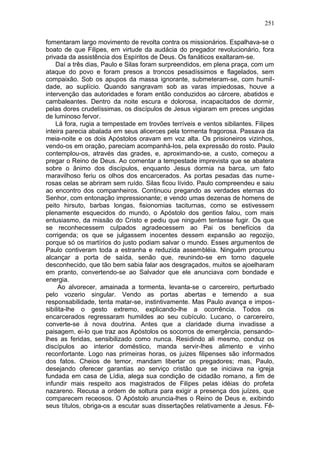 251

fomentaram largo movimento de revolta contra os missionários. Espalhava-se o
boato de que Filipes, em virtude da audácia do pregador revolucionário, fora
privada da assistência dos Espíritos de Deus. Os fanáticos exaltaram-se.
    Daí a três dias, Paulo e Silas foram surpreendidos, em plena praça, com um
ataque do povo e foram presos a troncos pesadíssimos e flagelados, sem
compaixão. Sob os apupos da massa ignorante, submeteram-se, com humil-
dade, ao suplício. Quando sangravam sob as varas impiedosas, houve a
intervenção das autoridades e foram então conduzidos ao cárcere, abatidos e
cambaleantes. Dentro da noite escura e dolorosa, incapacitados de dormir,
pelas dores crudelíssimas, os discípulos de Jesus vigiaram em preces ungidas
de luminoso fervor.
    Lá fora, rugia a tempestade em trovões terríveis e ventos sibilantes. Filipes
inteira parecia abalada em seus alicerces pela tormenta fragorosa. Passava da
meia-noite e os dois Apóstolos oravam em voz alta. Os prisioneiros vizinhos,
vendo-os em oração, pareciam acompanhá-los, pela expressão do rosto. Paulo
contemplou-os, através das grades, e, aproximando-se, a custo, começou a
pregar o Reino de Deus. Ao comentar a tempestade imprevista que se abatera
sobre o ânimo dos discípulos, enquanto Jesus dormia na barca, um fato
maravilhoso feriu os olhos dos encarcerados. As portas pesadas das nume-
rosas celas se abriram sem ruído. Silas ficou lívido. Paulo compreendeu e saiu
ao encontro dos companheiros. Continuou pregando as verdades eternas do
Senhor, com entonação impressionante; e vendo umas dezenas de homens de
peito hirsuto, barbas longas, fisionomias taciturnas, como se estivessem
plenamente esquecidos do mundo, o Apóstolo dos gentios falou, com mais
entusiasmo, da missão do Cristo e pediu que ninguém tentasse fugir. Os que
se reconhecessem culpados agradecessem ao Pai os benefícios da
corrigenda; os que se julgassem inocentes dessem expansão ao regozijo,
porque só os martírios do justo podiam salvar o mundo. Esses argumentos de
Paulo contiveram toda a estranha e reduzida assembléia. Ninguém procurou
alcançar a porta de saída, senão que, reunindo-se em torno daquele
desconhecido, que tão bem sabia falar aos desgraçados, muitos se ajoelharam
em pranto, convertendo-se ao Salvador que ele anunciava com bondade e
energia.
     Ao alvorecer, amainada a tormenta, levanta-se o carcereiro, perturbado
pelo vozerio singular. Vendo as portas abertas e temendo a sua
responsabilidade, tenta matar-se, instintivamente. Mas Paulo avança e impos-
sibilita-lhe o gesto extremo, explicando-lhe a ocorrência. Todos os
encarcerados regressaram humildes ao seu cubículo. Lucano, o carcereiro,
converte-se à nova doutrina. Antes que a claridade diurna invadisse a
paisagem, ei-lo que traz aos Apóstolos os socorros de emergência, pensando-
lhes as feridas, sensibilizado como nunca. Residindo ali mesmo, conduz os
discípulos ao interior doméstico, manda servir-lhes alimento e vinho
reconfortante. Logo nas primeiras horas, os juizes filipenses são informados
dos fatos. Cheios de temor, mandam libertar os pregadores; mas, Paulo,
desejando oferecer garantias ao serviço cristão que se iniciava na igreja
fundada em casa de Lídia, alega sua condição de cidadão romano, a fim de
infundir mais respeito aos magistrados de Filipes pelas idéias do profeta
nazareno. Recusa a ordem de soltura para exigir a presença dos juízes, que
comparecem receosos. O Apóstolo anuncia-lhes o Reino de Deus e, exibindo
seus títulos, obriga-os a escutar suas dissertações relativamente a Jesus. Fê-
 