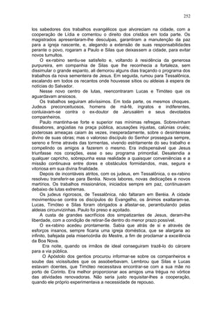 252

los sabedores dos trabalhos evangélicos que alvoreciam na cidade, com a
cooperação de Lídia e comentou o direito dos cristãos em toda parte. Os
magistrados apresentaram-lhe desculpas, garantiram a manutenção da paz
para a igreja nascente, e, alegando a extensão de suas responsabilidades
perante o povo, rogaram a Paulo e Silas que deixassem a cidade, para evitar
novos tumultos.
     O ex-rabino sentiu-se satisfeito e, voltando à residência da generosa
purpureira, em companhia de Silas que lhe reconhecia a fortaleza, sem
dissimular o grande espanto, ali demorou alguns dias traçando o programa dos
trabalhos da nova sementeira de Jesus. Em seguida, rumou para Tessalônica,
escalando em todos os recantos onde houvesse sítios ou aldeias à espera de
notícias do Salvador.
     Nesse novo centro de lutas, reencontraram Lucas e Timóteo que os
aguardavam ansiosos.
     Os trabalhos seguiram ativíssimos. Em toda parte, os mesmos choques.
Judeus preconceituosos, homens de má-fé, ingratos e indiferentes,
conluiavam-se contra o ex-doutor de Jerusalém e seus devotados
companheiros.
     Paulo mantinha-se forte e superior nas mínimas refregas. Sobrevinham
dissabores, angústias na praça pública, acusações injustas, calúnias cruéis;
poderosas ameaças caiam às vezes, inesperadamente, sobre o desinteresse
divino de suas obras; mas o valoroso discípulo do Senhor prosseguia sempre,
sereno e firme através das tormentas, vivendo estritamente do seu trabalho e
compelindo os amigos a fazerem o mesmo. Era indispensável que Jesus
triunfasse nos corações, esse o seu programa primordial. Desatendia a
qualquer capricho, sobrepunha essa realidade a quaisquer conveniências e a
missão continuava entre dores e obstáculos formidandos, mas, segura e
vitoriosa em sua divina finalidade.
     Depois de incontáveis atritos, com os judeus, em Tessalônica, o ex-rabino
resolveu transferir-se para Beréia. Novos labores, novas dedicações e novos
martírios. Os trabalhos missionários, iniciados sempre em paz, continuavam
debaixo de lutas extremas.
     Os judeus rigorosos, de Tessalônica, não faltaram em Beréia. A cidade
movimentou-se contra os discípulos do Evangelho, os ânimos exaltaram-se.
Lucas, Timóteo e Silas foram obrigados a afastar-se, perambulando pelas
aldeias circunvizinhas. Paulo foi preso e açoitado.
     A custa de grandes sacrifícios dos simpatizantes de Jesus, deram-lhe
liberdade, com a condição de retirar-Se dentro do menor prazo possível.
     O ex-rabino acedeu prontamente. Sabia que atrás de si e através de
esforços insanos, sempre ficaria uma igreja doméstica, que se alargaria ao
infinito, bafejada pela misericórdia do Mestre, a fim de proclamar a excelência
da Boa Nova.
       Era noite, quando os irmãos de ideal conseguiram trazê-lo do cárcere
para a via pública.
       O Apóstolo dos gentios procurou informar-se sobre os companheiros e
soube das vicissitudes que os assoberbavam. Lembrou que Silas e Lucas
estavam doentes, que Timóteo necessitava encontrar-se com a sua mãe no
porto de Corinto. Era melhor proporcionar aos amigos uma trégua no vórtice
das atividades renovadoras. Não seria justo requisitar-lhes a cooperação,
quando ele próprio experimentava a necessidade de repouso.
 