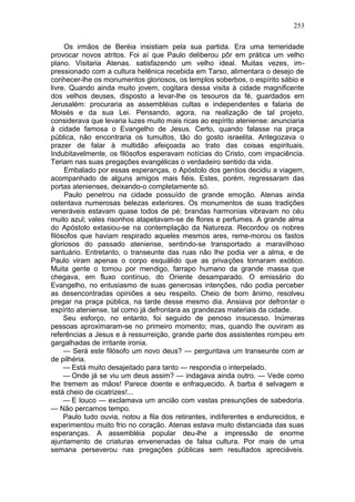 253

     Os irmãos de Beréia insistiam pela sua partida. Era uma temeridade
provocar novos atritos. Foi aí que Paulo deliberou pôr em prática um velho
plano. Visitaria Atenas. satisfazendo um velho ideal. Muitas vezes, im-
pressionado com a cultura helênica recebida em Tarso, alimentara o desejo de
conhecer-lhe os monumentos gloriosos, os templos soberbos, o espírito sábio e
livre. Quando ainda muito jovem, cogitara dessa visita à cidade magnificente
dos velhos deuses, disposto a levar-lhe os tesouros da fé, guardados em
Jerusalém: procuraria as assembléias cultas e independentes e falaria de
Moisés e da sua Lei. Pensando, agora, na realização de tal projeto,
considerava que levaria luzes muito mais ricas ao espírito ateniense: anunciaria
à cidade famosa o Evangelho de Jesus. Certo, quando falasse na praça
pública, não encontraria os tumultos, tão do gosto israelita. Antegozava o
prazer de falar à multidão afeiçoada ao trato das coisas espirituais.
Indubitavelmente, os filósofos esperavam notícias do Cristo, com impaciência.
Teriam nas suas pregações evangélicas o verdadeiro sentido da vida.
     Embalado por essas esperanças, o Apóstolo dos gentios decidiu a viagem,
acompanhado de alguns amigos mais fiéis. Estes, porém, regressaram das
portas atenienses, deixando-o completamente só.
     Paulo penetrou na cidade possuído de grande emoção. Atenas ainda
ostentava numerosas belezas exteriores. Os monumentos de suas tradições
veneráveis estavam quase todos de pé; brandas harmonias vibravam no céu
muito azul; vales risonhos atapetavam-se de flores e perfumes. A grande alma
do Apóstolo extasiou-se na contemplação da Natureza. Recordou os nobres
filósofos que haviam respirado aqueles mesmos ares, reme-morou os fastos
gloriosos do passado ateniense, sentindo-se transportado a maravilhoso
santuário. Entretanto, o transeunte das ruas não lhe podia ver a alma, e de
Paulo viram apenas o corpo esquálido que as privações tornaram exótico.
Muita gente o tomou por mendigo, farrapo humano da grande massa que
chegava, em fluxo contínuo, do Oriente desamparado. O emissário do
Evangelho, no entusiasmo de suas generosas intenções, não podia perceber
as desencontradas opiniões a seu respeito. Cheio de bom ânimo, resolveu
pregar na praça pública, na tarde desse mesmo dia. Ansiava por defrontar o
espírito ateniense, tal como já defrontara as grandezas materiais da cidade.
     Seu esforço, no entanto, foi seguido de penoso insucesso. Inúmeras
pessoas aproximaram-se no primeiro momento; mas, quando lhe ouviram as
referências a Jesus e à ressurreição, grande parte dos assistentes rompeu em
gargalhadas de irritante ironia.
     — Será este filósofo um novo deus? — perguntava um transeunte com ar
de pilhéria.
     — Está muito desajeitado para tanto — respondia o interpelado.
     — Onde já se viu um deus assim? — indagava ainda outro. — Vede como
lhe tremem as mãos! Parece doente e enfraquecido. A barba é selvagem e
está cheio de cicatrizes!...
     — E louco — exclamava um ancião com vastas presunções de sabedoria.
— Não percamos tempo.
     Paulo tudo ouvia, notou a fila dos retirantes, indiferentes e endurecidos, e
experimentou muito frio no coração. Atenas estava muito distanciada das suas
esperanças. A assembléia popular deu-lhe a impressão de enorme
ajuntamento de criaturas envenenadas de falsa cultura. Por mais de uma
semana perseverou nas pregações públicas sem resultados apreciáveis.
 