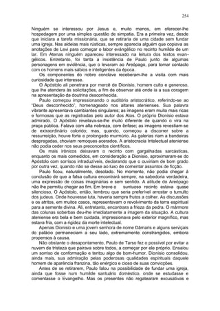 254

Ninguém se interessou por Jesus e, muito menos, em oferecer-lhe
hospedagem por uma simples questão de simpatia. Era a primeira vez, desde
que iniciara a tarefa missionária, que se retiraria de uma cidade sem fundar
uma igreja. Nas aldeias mais rústicas, sempre aparecia alguém que copiava as
anotações de Levi para começar o labor evángélico no recinto humilde de um
lar. Em Atenas ninguém apareceu interessado na leitura dos textos evan-
gélicos. Entretanto, foi tanta a insistência de Paulo junto de algumas
personagens em evidência, que o levaram ao Areópago, para tomar contacto
com os homens mais sábios e inteligentes da época.
     Os componentes do nobre conclave receberam-lhe a visita com mais
curiosidade que interesse.
     O Apóstolo ali penetrara por mercê de Dionisio, homem culto e generoso,
que lhe atendera às solicitações, a fim de observar até onde ia a sua coragem
na apresentação da doutrina desconhecida.
     Paulo começou impressionando o auditório aristocrático, referindo-se ao
“Deus desconhecido”, homenageado nos altares atenienses. Sua palavra
vibrante apresentava cambiantes singulares; as imagens eram muito mais ricas
e formosas que as registradas pelo autor dos Atos. O próprio Dionisio estava
admirado. O Apóstolo revelava-se-lhe muito diferente de quando o vira na
praça pública. Falava com alta nobreza, com ênfase; as imagens revestiam-se
de extraordinário colorido; mas, quando, começou a discorrer sobre a
ressurreição, houve forte e prolongado murmúrio. As galerias riam a bandeiras
despregadas, choviam remoques acerados. A aristocracia Intelectual ateniense
não podia ceder nos seus preconceitos científicos.
     Os mais irônicos deixavam o recinto com gargalhadas sarcásticas,
enquanto os mais comedidos, em consideração a Dionisio, aproximaram-se do
Apóstolo com sorrisos intraduzíveis, declarando que o ouviriam de bom grado
por outra vez, quando não se desse ao luxo de comentar assuntos de ficção.
     Paulo ficou, naturalmente, desolado. No momento, não podia chegar à
conclusão de que a falsa cultura encontrará sempre, na sabedoria verdadeira,
uma expressão de coisas imaginárias e sem sentido. A atitude do Areópago
não lhe permitiu chegar ao fim. Em breve o       suntuoso recinto estava quase
silencioso, O Apóstolo, então, lembrou que seria preferível arrostar o tumulto
dos judeus. Onde houvesse luta, haveria sempre frutos a colher. As discussões
e os atritos, em muitos casos, representavam o revolvimento da terra espiritual
para a semente divina. Ali, entretanto, encontrara a frieza da pedra. O mármore
das colunas soberbas deu-lhe imediatamente a imagem da situação. A cultura
ateniense era bela e bem cuidada, impressionava pelo exterior magnífico, mas
estava fria, com a rigidez da morte intelectual.
     Apenas Dionisio e uma jovem senhora de nome Dâmaris e alguns serviçais
do palácio permaneciam a seu lado, extremamente constrangidos, embora
propensos à causa.
     Não obstante o desapontamento, Paulo de Tarso fez o possível por evitar a
nuvem de tristeza que pairava sobre todos, a começar por ele próprio. Ensaiou
um sorriso de conformação e tentou algo de bom-humor. Dionisio consolidou,
ainda mais, sua admiração pelas poderosas qualidades espirituais daquele
homem de aparência franzina, tão enérgico e cioso de suas convicções.
     Antes de se retirarem, Paulo falou na possibilidade de fundar uma igreja,
ainda que fosse num humilde santuário doméstico, onde se estudasse e
comentasse o Evangelho. Mas os presentes não regatearam excusativas e
 