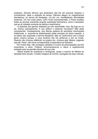 255

pretextos. Dionisio afirmou que lamentava não lhe ser possível amparar o
cometimento, dada a angústia de tempo; Dâmaris alegou os impedimentos
domésticos; os servos do Areópago, um por um, manifestaram dificuldades
extremas. Um era muito pobre, outro muito incompreendido, e Paulo recebeu
todas as recusas mantendo singular expressão fisionômica, como o semeador
que se vê rodeado somente de pedras e espinheiros.
    O Apóstolo dos gentios despediu-se com serenidade; mas, tão logo se viu
só, chorou copiosamente. A que atribuir o doloroso insucesso? Não pôde
compreender, imediatamente, que Atenas padecia de seculares intoxicações
intelectuais, e, supondo-se desamparado pelas energias do plano superior, o
ex-rabino deu expansão a terrível desalento. Não se conformava com a frieza
geral, mesmo porque, a nova doutrina não lhe pertencia e sim ao Cristo.
Quando não chorava refletindo na própria dor, chorava pelo Mestre, julgando
que ele, Paulo, não havia correspondido à expectativa do Salvador.
    Por muitos dias, não conseguiu desfazer a nuvem de preocupações que lhe
ensombrou a alma. Todavia, encomendava-se a Jesus e suplicava-lhe
proteção para os grandes deveres da sua vida.
    Nesse bulcão de incertezas e amarguras, surgiu o socorro do Mestre ao
Apóstolo bem-amado. Timóteo chegara de Corinto, carregado de boas notícias.
 