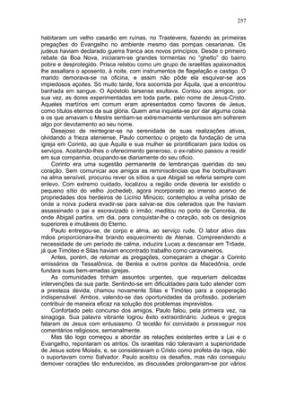257

habitaram um velho casarão em ruínas, no Trastevere, fazendo as primeiras
pregações do Evangelho no ambiente mesmo das pompas cesarianas. Os
judeus haviam declarado guerra franca aos novos princípios. Desde o primeiro
rebate da Boa Nova, iniciaram-se grandes tormentas no “ghetto” do bairro
pobre e desprotegido. Prisca relatou como um grupo de israelitas apaixonados
lhe assaltara o aposento, à noite, com instrumentos de flagelação e castigo. O
marido demorava-se na oficina, e assim não pôde ela esquivar-se aos
impiedosos açoites. Só muito tarde, fora socorrida por Áquila, que a encontrou
banhada em sangue. O Apóstolo tarsense exultava. Contou aos amigos, por
sua vez, as dores experimentadas em toda parte, pelo nome de Jesus-Cristo.
Aqueles martírios em comum eram apresentados como favores de Jesus,
como títulos eternos da sua glória. Quem ama inquieta-se por dar alguma coisa
e os que amavam o Mestre sentiam-se extremamente venturosos em sofrerem
algo por devotamento ao seu nome.
    Desejoso de reintegrar-se na serenidade de suas realizações ativas,
olvidando a frieza ateniense, Paulo comentou o projeto da fundação de uma
igreja em Corinto, ao que Áquila e sua mulher se prontificaram para todos os
serviços. Aceitando-lhes o oferecimento generoso, o ex-rabino passou a residir
em sua companhia, ocupando-se diariamente do seu oficio.
    Corinto era uma sugestão permanente de lembranças queridas do seu
coração. Sem comunicar aos amigos as reminiscências que lhe borbulhavam
na alma sensível, procurou rever os sítios a que Abigail se referia sempre com
enlevo. Com extremo cuidado, localizou a região onde deveria ter existido o
pequeno sítio do velho Jochedeb, agora incorporado ao imenso acervo de
propriedades dos herdeiros de Licínio Minúcio; contemplou a velha prisão de
onde a noiva pudera evadir-se para salvar-se dos celerados que lhe haviam
assassinado o pai e escravizado o irmão; meditou no porto de Cencréia, de
onde Abigail partira, um dia, para conquistar-lhe o coração, sob os desígnios
superiores e imutáveis do Eterno.
    Paulo entregou-se, de corpo e alma, ao serviço rude. O labor ativo das
mãos proporcionara-lhe brando esquecimento de Atenas. Compreendendo a
necessidade de um período de calma, induzira Lucas a descansar em Trôade,
já que Timóteo e Silas haviam encontrado trabalho como caravaneiros.
    Antes, porém, de retomar as pregações, começaram a chegar a Corinto
emissários de Tessalônica, de Beréia e outros pontos da Macedônia, onde
fundara suas bem-amadas igrejas.
    As comunidades tinham assuntos urgentes, que requeriam delicadas
intervenções da sua parte. Sentindo-se em dificuldades para tudo atender com
a presteza devida, chamou novamente Silas e Timóteo para a cooperação
indispensável. Ambos, valendo-se das oportunidades da profissão, poderiam
contribuir de maneira eficaz na solução dos problemas imprevistos.
    Confortado pelo concurso dos amigos, Paulo falou, pela primeira vez, na
sinagoga. Sua palavra vibrante logrou êxito extraordinário. Judeus e gregos
falaram de Jesus com entusiasmo. O tecelão foi convidado a prosseguir nos
comentários religiosos, semanalmente.
    Mas tão logo começou a abordar as relações existentes entre a Lei e o
Evangelho, repontaram os atritos. Os israelitas não toleravam a superioridade
de Jesus sobre Moisés, e, se consideravam o Cristo como profeta da raça, não
o suportavam como Salvador. Paulo aceitou os desafios, mas não conseguiu
demover corações tão endurecidos; as discussões prolongaram-se por vários
 