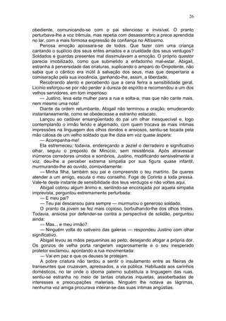 26

obediente, comunicando-se com o pai silencioso e invisível. O pranto
perturbava-lhe a voz trêmula, mas repetia com desassombro a prece aprendida
no lar, com a mais formosa expressão de confiança no Altíssimo.
    Penosa emoção apossara-se de todos. Que fazer com uma criança
cantando o suplício dos seus entes amados e a crueldade dos seus verdugos?
Soldados e guardas presentes mal dissimulavam a emoção. O próprio questor
parecia imobilizado, como que submetido a enfadonho mal-estar. Abigail,
estranha à perversidade das criaturas, suplicando o amparo do Onipotente, não
sabia que o cântico era inútil à salvação dos seus, mas que despertaria a
comiseração pela sua inocência, ganhando-lhe, assim, a liberdade.
    Recobrando alento e percebendo que a cena ferira a sensibilidade geral,
Licínio esforçou-se por não perder a dureza de espírito e recomendou a um dos
velhos servidores, em tom imperioso:
    — Justino, leva esta mulher para a rua e solta-a, mas que não cante mais,
nem mesmo uma nota!
    Diante da ordem retumbante, Abigail não terminou a oração, emudecendo
instantaneamente, como se obedecesse a estranho estacato.
    Lançou ao cadáver ensangüentado do pai um olhar inesquecível e, logo
contemplando o irmão ferido e algemado, com quem trocava as mais íntimas
impressões na linguagem dos olhos doridos e ansiosos, sentiu-se tocada pela
mão calosa de um velho soldado que lhe dizia em voz quase áspera:
    — Acompanha-me!
    Ela estremeceu; todavia, endereçando a Jeziel o derradeiro e significativo
olhar, seguiu o preposto de Minúcio, sem resistência. Após atravessar
inúmeros corredores úmidos e sombrios, Justino, modificando sensivelmente a
voz, deu-lhe a perceber extrema simpatia por sua figura quase infantil,
murmurando-lhe ao ouvido, comovidamente:
    — Minha filha, também sou pai e compreendo o teu martírio. Se queres
atender a um amigo, escuta o meu conselho. Foge de Corinto a toda pressa.
Vale-te deste instante de sensibilidade dos teus verdugos e não voltes aqui.
    Abigail cobrou algum ânimo e, sentindo-se encorajada por aquela simpatia
imprevista, perguntou extremamente perturbada:
    — E meu pai?
    — Teu pai descansou para sempre — murmurou o generoso soldado.
    O pranto da jovem se fez mais copioso, borbulhando-lhe dos olhos tristes.
Todavia, ansiosa por defender-se contra a perspectiva de solidão, perguntou
ainda:
    — Mas... e meu irmão?
    — Ninguém volta do cativeiro das galeras — respondeu Justino com olhar
significativo.
    Abigail levou as mãos pequeninas ao peito, desejando afogar a própria dor.
Os gonzos de velha porta rangeram vagarosamente e o seu inesperado
protetor exclamou, apontando a rua movimentada:
    — Vai em paz e que os deuses te protejam.
    A pobre criatura não tardou a sentir o insulamento entre as fileiras de
transeuntes que cruzavam, apressados, a via pública. Habituada aos carinhos
domésticos, no lar onde o idioma paterno substituía a linguagem das ruas,
sentiu-se estranha no meio de tantas criaturas inquietas, assoberbadas de
interesses e preocupações materiais. Ninguém lhe notava as lágrimas,
nenhuma voz amiga procurava inteirar-se das suas íntimas angústias.
 