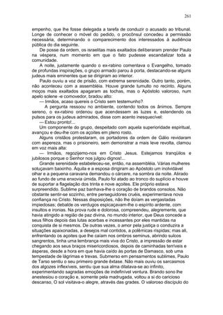 261

empenho, que lhe fosse delegada a tarefa de conduzir o acusado ao tribunal.
Longe de conhecer o móvel do pedido, o procônsul concedeu a permissão
necessária, determinando o comparecimento dos interessados à audiência
pública do dia seguinte.
     De posse da ordem, os israelitas mais exaltados deliberaram prender Paulo
na véspera, num momento em que o fato pudesse escandalizar toda a
comunidade.
     A noite, justamente quando o ex-rabino comentava o Evangelho, tomado
de profundas inspirações, o grupo armado parou à porta, destacando-se alguns
judeus mais eminentes que se dirigiram ao interior.
     Paulo ouviu a voz de prisão, com extrema serenidade. Outro tanto, porém,
não aconteceu com a assembléia. Houve grande tumulto no recinto. Alguns
moços mais exaltados apagaram as tochas, mas o Apóstolo valoroso, num
apelo solene -e comovedor, bradou alto:
     — Irmãos, acaso quereis o Cristo sem testemunho?
       A pergunta ressoou no ambiente, contendo todos os ânimos. Sempre
sereno, o ex-rabino ordenou que acendessem as luzes e, estendendo os
pulsos para os judeus admirados, disse com acento inesquecível:
    — Estou pronto!...
    Um componente do grupo, despeitado com aquela superioridade espiritual,
avançou e deu-lhe com os açoites em pleno rosto.
    Alguns cristãos protestaram, os portadores da ordem de Gálio revidaram
com aspereza, mas o prisioneiro, sem demonstrar a mais leve revolta, clamou
em voz mais alta:
    — Irmãos, regozijemo-nos em Cristo Jesus. Estejamos tranqüilos e
jubilosos porque o Senhor nos julgou dignos!...
     Grande serenidade estabeleceu-se, então, na assembléia. Várias mulheres
soluçavam baixinho. Áquila e a esposa dirigiram ao Apóstolo um inolvidável
olhar e a pequena caravana demandou o cárcere, na sombra da noite. Atirado
ao fundo de uma enxovia úmida, Paulo foi atado ao tronco do suplício e houve
de suportar a flagelação dos trinta e nove açoites. Ele próprio estava
surpreendido. Sublime paz banhava-lhe o coração de brandos consolos. Não
obstante sentir-se sozinho, entre perseguidores cruéis, experimentava nova
confiança no Cristo. Nessas disposições, não lhe doíam as vergastadas
impiedosas; debalde os verdugos espicaçavam-lhe o espírito ardente, com
insultos e ironias. Na prova rude e dolorosa, compreendeu, alegremente, que
havia atingido a região de paz divina, no mundo interior, que Deus concede a
seus filhos depois das lutas acerbas e incessantes por eles mantidas na
conquista de si mesmos. De outras vezes, o amor pela justiça o conduzira a
situações apaixonadas, a desejos mal contidos, a polêmicas ríspidas; mas ali,
enfrentando os açoites que lhe caíam nos ombros seminus, abrindo sulcos
sangrentos, tinha uma lembrança mais viva do Cristo, a impressão de estar
chegando aos seus braços misericordiosos, depois de caminhadas terríveis e
ásperas, desde a hora em que havia caído às portas de Damasco, sob uma
tempestade de lágrimas e trevas. Submerso em pensamentos sublimes, Paulo
de Tarso sentiu o seu primeiro grande êxtase. Não mais ouviu os sarcasmos
dos algozes inflexíveis, sentiu que sua alma dilatava-se ao infinito,
experimentando sagradas emoções de indefinível ventura. Brando sono lhe
anestesiou o coração e, somente pela madrugada, voltou a si do caricioso
descanso, O sol visitava-o alegre, através das grades. O valoroso discípulo do
 