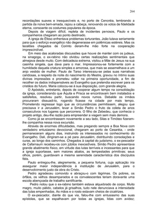 264

recordações suaves e inesquecíveis e, no porto de Cencréia, lembrando a
partida da noiva bem-amada, rapou a cabeça, renovando os votos de fidelidade
eterna, consoante os costumes populares da época.
     Depois de viagem difícil, repleta de incidentes penosos, Paulo e os
companheiros chegaram ao ponto destinado.
     A igreja de Éfeso enfrentava problemas torturantes. João lutava seriamente
para que o esforço evangélico não degenerasse em polêmicas estéreis. Mas os
tecelões chegados de Corinto deram-lhe mão forte na cooperação
imprescindível.
     Em meio das acaloradas discussões que houve de manter com os judeus,
na sinagoga, o ex-rabino não olvidou certas realizações sentimentais que
almejava desde muito. Com delicadeza extrema, visitou a Mãe de Jesus na sua
casinha singela, que dava para o mar. Impressionou-se fortemente com a
humildade daquela criatura simples e amorosa, que mais se assemelhava a um
anjo vestido de mulher. Paulo de Tarso interessou-se pelas suas narrativas
caridosas, a respeito da noite do nascimento do Mestre, gravou no íntimo suas
divinas impressões e prometeu voltar na primeira oportunidade, a fim de
recolher os dados indispensáveis ao Evangelho que pretendia escrever para os
cristãos do futuro. Maria colocou-se à sua disposição, com grande alegria.
     O Apóstolo, entretanto, depois de cooperar algum tempo na consolidação
da igreja, considerando que Áquila e Prisca se encontravam bem instalados e
satisfeitos, resolveu partir, buscando novos rumos. Debalde os irmãos
procuraram dissuadi-lo, rogando ficasse na cidade por mais tempo.
Prometendo regressar logo que as circunstâncias permitissem, alegou que
precisava ir a Jerusalém, levar a Simão Pedro o fruto da coleta de anos
consecutivos nos lugares que percorrera. O filho de Zebedeu, que conhecia o
projeto antigo, deu-lhe razão para empreender a viagem sem mais demora.
     Como já se encontrassem novamente a seu lado, Silas e Timóteo fizeram-
lhe companhia nessa nova excursão.
     Através de enormes dificuldades, mas pregando sempre a Boa Nova com
verdadeiro entusiasmo devocional, chegaram ao porto de Cesaréia, - onde
permaneceram alguns dias, instruindo os interessados no conhecimento do
Evangelho. Dali, dirigiram-se a pé para Jerusalém, distribuindo consolações e
curas, ao longo dos caminhos. Chegados à capital do judaísmo, o ex-pescador
de Cafarnaum recebeu-os com júbilos inexcedíveis. Simão Pedro apresentava
grande abatimento físico, em virtude das lutas terríveis e incessantes para que
a igreja suportasse, sem maiores abalos, as tempestades primitivas; seus
olhos, porém, guardavam a mesma serenidade característica dos discípulos
fiéis.
     Paulo entregou-lhe, alegremente, a pequena fortuna, cuja aplicação iria
assegurar maior independência à instituição de Jerusalém, para o
desenvolvimento justo da obra do Cristo.
     Pedro agradeceu comovido e abraçou-o com lágrimas. Os pobres, os
órfãos, os velhos desamparados e os convalescentes teriam doravante uma
escola abençoada de trabalho santificante.
       Pedro notou que o ex-rabino também estava alquebrado de corpo. Muito
magro, muito pálido, cabelos já grisalhos, tudo nele denunciava a intensidade
das lutas empenhadas. As mãos e o rosto estavam cheios de cicatrizes.
     O ex-pescador, diante do que via, falou-lhe com entusiasmo das suas
epístolas, que se espalhavam por todas as igrejas, lidas com avidez;
 