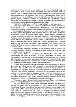 265

profundamente experimentado em problemas de ordem espiritual, alegou a
convicção de que aquelas cartas provinham de uma inspiração direta do
Mestre Divino, observação que Paulo de Tarso recebeu comovidíssimo, dada a
espontaneidade do companheiro. Além disso — acrescentava Simão praze-
rosamente —, não podia haver elemento educativo de tão elevado alcance
quanto aquele. Conhecia cristãos da Palestina que guardavam cópias
numerosas da mensagem aos tessalonicenses. As igrejas de Jope e Antipátris,
por exemplo, comentavam as epístolas, frase por frase.
     O ex-rabino sentiu imenso conforto para prosseguir na luta redentora.
     Após alguns dias, demandou Antioquia, junto dos discípulos. Descansou
algum tempo junto dos companheiros bem-amados, mas sua poderosa
capacidade de trabalho não permitia maiores intermitências de repouso.
     Nessa época, não passava semana que não recebesse representações de
diversas igrejas, dos pontos mais distantes. Antioquia de Pisídia sumariava
dificuldades; Icônio reclamava novas visitas; Beréia rogava providências.
Corinto carecia esclarecimentos. Colossas insistia por sua presença breve.
Paulo de Tarso, valendo-se dos companheiros da ocasião, enviava-lhes letras
novas, a todos atendendo com o maior carinho. Em tais circunstâncias, nunca
mais o Apóstolo dos gentios esteve só na tarefa evangelizadora. Sempre
assistido por discípulos numerosos, suas epístolas, que ficariam para os
cristãos do futuro, estão, em sua maioria, repletas de referências pessoais,
suaves e doces.
     Terminando o estágio em Antioquia, voltou ao berço natal, aí falando das
verdades eternas e conseguindo despertar grande número de tarsenses para
as realidades do Evangelho.
     Em seguida, internou-se de novo pelas alturas do Tauro, visitou as
comunidades de toda a Galácia e Frígia, levantando o ânimo dos
companheiros de fé, no que empregou elevada percentagem de tempo. Nesse
afã incansável e incessante, conseguiu arregimentar novos discípulos para
Jesus, distribuindo grandes benefícios em todos os recantos iluminados pela
sua palavra edificante, porque também ilustrada em fatos.
     Em toda parte, lutas sem tréguas, alegrias e dores, angústias e amarguras
do mundo, que não chegavam a lhe arrefecer as esperanças nas promessas
de Jesus. De um lado, eram os israelitas rigorosos, inimigos ferrenhos e
declarados do Salvador; do outro, os cristãos indecisos, vacilando entre as
conveniências pessoais e as falsas interpretações, O missionário tarsense, no
entanto, conhecendo que o discípulo sincero terá de experimentar as
sensações da “porta estreita” todos os dias, nunca se deixou empolgar pelo
desânimo, renovando a cada hora o propósito de tudo suportar, agir, fazer e
edificar pelo Evangelho, inteiramente entregue a Jesus-Cristo.
     Vencidas as lutas indefesas, deliberou regressar a Éfeso, interessado na
feitura do Evangelho decalcado nas recordações de Maria.
     Não mais encontrou Áquila e Prisca, retornados a Corinto em companhia
de um tal Apolo, que se notabilizara por sua cultura, entre os recém-
convertidos. Embora pretendesse apenas manter algumas conversações mais
longas com a filha inesquecível de Nazaré, foi compelido a enfrentar a luta
séria com os cooperadores de João. A sinagoga conseguira grande
ascendente político sobre a igreja da cidade, que ameaçava soçobrar. O ex-
rabino percebeu o perigo e aceitou a luta, sem reservas. Durante três meses
discutiu na sinagoga, em todas as reuniões. A cidade, que se mantinha em
 