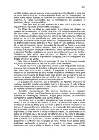266

dúvidas atrozes, parecia alcançar uma compreensão mais elevada e mais rica
de luzes. Multiplicando as curas maravilhosas, Paulo, um dia, tendo imposto as
mãos sobre alguns doentes, foi rodeado por claridade indefinível do mundo
espiritual. As vozes santificadas, que se manifestavam em Jerusalém e
Antioquia, falaram na praça pública.
            Esse fato teve enorme repercussão e deu maior autoridade aos
argumentos do Apóstolo, em contradita aos judeus.
     Em Éfeso não se falava de outra coisa. O ex-rabino fora elevado ao
apogeu da consideração, de um dia para outro. Os israelitas perdiam terreno
em toda a linha. O tecelão valeu-se do ensejo para lançar raízes evangé licas
mais fundas nos corações. Secundando o esforço de João, procurou instalar na
igreja os serviços de assistência aos mais desfavorecidos da fortuna. A
instituição enriquecia-se de valores espirituais. Compreendendo a importância
da organização de Éfeso para toda a Ásia, Paulo de Tarso deliberou prolongar,
ali, a sua permanência. Vieram discípulos da Macedônia. Áquila e a esposa
tinham regressado de Corinto; Timóteo, Silas e Tito cooperavam ativamente
visitando as fundações cristãs já estabelecidas. Assim vigorosamente auxiliado,
o generoso Apóstolo multiplicava as curas e os benefícios em nome do Senhor.
Trabalhando pela vitória dos princípios do Mestre, fez que muitos
abandonassem crendices e superstições perigosas, para se entregarem aos
braços amorosos do Cristo.
     Esse ritmo de trabalho fecundo perdurava há mais de dois anos, quando
surgiu um acontecimento de vasta repercussão entre os efésios.
     A cidade votava um culto especial à deusa Diana. Pequeninas estátuas,
imagens fragmentárias da divindade mitológica surgiam em todos os cantos,
bem como nos adornos da população. A pregação de Paulo, entretanto,
modificara as preferências do povo. Quase ninguém se interessava mais pela
aquisição das imagens da deusa. Esse culto, porém, era tão lucrativo que os
ourives da época, chefiados por um artífice de nome Demétrio, iniciaram
veemente protesto perante as autoridades competentes.
     Os prejudicados alegavam que a campanha do Apóstolo aniquilava as
melhores tradições populares da cidade notável e florescente. O culto a Diana
vinha dos antepassados e merecia mais respeito; além disso, toda uma classe
de homens válidos ficava sem trabalho.
       Demétrio movimentou-se, Os ourives reuniram-se e pagaram
amotinadores. Sabiam que Paulo falaria no teatro, naquela mesma noite que
sucedeu às combinações definitivas. Pagos pelos artífices, os maliciosos
começaram a espalhar boatos entre os mais crédulos.
       Insinuavam que o ex-rabino preparava-se para arrombar o templo de
Diana, a fim de queimar os objetos do Culto. Acrescentavam que a malta
iconoclasta sairia do teatro para executar o projeto Sinistro. Irritaram-se os
ânimos. O plano de Demétrio calava fundo na imaginação dos mais simplórios.
Ao entardecer, grande massa popular postou-se na vasta praça, em atitude
expectante. A noite fechou, a multidão crescia sempre. Ao acenderem-se no
teatro as primeiras luzes, os ourives acreditaram que o Apóstolo lá estivesse.
Com imprecações e gestos ameaçadores, a multidão avançou em furiosa grita,
mas somente Gaio e Aristarco, irmãos da Macedônia, ali se encontravam,
preparando o ambiente das pregações da noite. Ambos foram presos pelos
exaltados. Verificando a ausência do ex-rabino, a massa inconsciente
encaminhou-se para a tenda de Áquila e Prisca. Paulo, no entanto, lá não
 