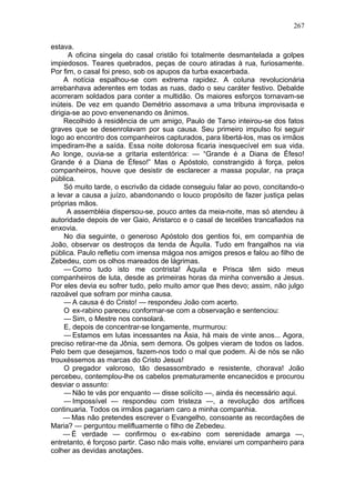 267

estava.
      A oficina singela do casal cristão foi totalmente desmantelada a golpes
impiedosos. Teares quebrados, peças de couro atiradas à rua, furiosamente.
Por fim, o casal foi preso, sob os apupos da turba exacerbada.
     A notícia espalhou-se com extrema rapidez. A coluna revolucionária
arrebanhava aderentes em todas as ruas, dado o seu caráter festivo. Debalde
acorreram soldados para conter a multidão. Os maiores esforços tornavam-se
inúteis. De vez em quando Demétrio assomava a uma tribuna improvisada e
dirigia-se ao povo envenenando os ânimos.
     Recolhido à residência de um amigo, Paulo de Tarso inteirou-se dos fatos
graves que se desenrolavam por sua causa. Seu primeiro impulso foi seguir
logo ao encontro dos companheiros capturados, para libertá-los, mas os irmãos
impediram-lhe a saída. Essa noite dolorosa ficaria inesquecível em sua vida.
Ao longe, ouvia-se a gritaria estentórica: — “Grande é a Diana de Éfeso!
Grande é a Diana de Éfeso!” Mas o Apóstolo, constrangido à força, pelos
companheiros, houve que desistir de esclarecer a massa popular, na praça
pública.
     Só muito tarde, o escrivão da cidade conseguiu falar ao povo, concitando-o
a levar a causa a juízo, abandonando o louco propósito de fazer justiça pelas
próprias mãos.
      A assembléia dispersou-se, pouco antes da meia-noite, mas só atendeu à
autoridade depois de ver Gaio, Aristarco e o casal de tecelões trancafiados na
enxovia.
     No dia seguinte, o generoso Apóstolo dos gentios foi, em companhia de
João, observar os destroços da tenda de Áquila. Tudo em frangalhos na via
pública. Paulo refletiu com imensa mágoa nos amigos presos e falou ao filho de
Zebedeu, com os olhos mareados de lágrimas.
     — Como tudo isto me contrista! Áquila e Prisca têm sido meus
companheiros de luta, desde as primeiras horas da minha conversão a Jesus.
Por eles devia eu sofrer tudo, pelo muito amor que lhes devo; assim, não julgo
razoável que sofram por minha causa.
     — A causa é do Cristo! — respondeu João com acerto.
     O ex-rabino pareceu conformar-se com a observação e sentenciou:
     — Sim, o Mestre nos consolará.
     E, depois de concentrar-se longamente, murmurou:
     — Estamos em lutas incessantes na Ásia, há mais de vinte anos... Agora,
preciso retirar-me da Jônia, sem demora. Os golpes vieram de todos os lados.
Pelo bem que desejamos, fazem-nos todo o mal que podem. Ai de nós se não
trouxéssemos as marcas do Cristo Jesus!
     O pregador valoroso, tão desassombrado e resistente, chorava! João
percebeu, contemplou-lhe os cabelos prematuramente encanecidos e procurou
desviar o assunto:
     — Não te vás por enquanto — disse solícito —, ainda és necessário aqui.
     — Impossível — respondeu com tristeza —, a revolução dos artífices
continuaria. Todos os irmãos pagariam caro a minha companhia.
     — Mas não pretendes escrever o Evangelho, consoante as recordações de
Maria? — perguntou melifluamente o filho de Zebedeu.
     — É verdade — confirmou o ex-rabino com serenidade amarga —,
entretanto, é forçoso partir. Caso não mais volte, enviarei um companheiro para
colher as devidas anotações.
 
