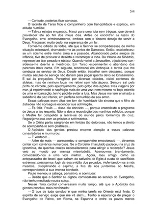 268

     — Contudo, poderias ficar conosco.
     O tecelão de Tarso fitou o companheiro com tranqüilidade e explicou, em
atitude humilde:
     — Talvez estejas enganado. Nasci para uma luta sem tréguas, que deverá
prevalecer até ao fim dos meus dias. Antes de encontrar as luzes do
Evangelho, errei criminosamente, embora com o sincero desejo de servir a
Deus. Fracassei, muito cedo, na esperança de um lar.
     Tornei-me odiado de todos, até que o Senhor se compadecesse de minha
situação miserável, chamando-me às portas de Damasco. Então, estabeleceu-
se um abismo entre minha alma e o passado. Abandonado pelos amigos da
infância, tive de procurar o deserto e recomeçar a vida. Da tribuna do Sinédrio,
regressei ao tear pesado e rústico. Quando voltei a Jerusalém, o judaísmo con-
siderou-me doente e mentiroso. Em Tarso experimentei o abandono dos
parentes mais caros. Em seguida, recomecei em Antioquia a tarefa que me
conduzia ao serviço de Deus. Desde então, trabalhei sem descanso, porque
muitos séculos de serviço não dariam para pagar quanto devo ao Cristianismo.
E sai às pregações. Peregrinei por diversas cidades, visitei centenas de
aldeias, mas de nenhum lugar me retirei sem luta áspera. Sempre saí pela
porta do cárcere, pelo apedrejamento, pelo golpe dos açoites. Nas viagens por
mar, já experimentei o naufrágio mais de uma vez; nem mesmo no bojo estreito
de uma embarcação, tenho podido evitar a luta. Mas Jesus me tem ensinado a
sabedoria da paz interior, em perfeita comunhão de seu amor.
     Essas palavras eram ditas em tom de humildade tão sincera que o filho de
Zebedeu não conseguia esconder sua admiração.
     — És feliz, Paulo — disse ele convicto —, porque entendeste o programa
de Jesus a teu respeito. Não te doa a recordação dos martírios sofridos, porque
o Mestre foi compelido a retirar-se do mundo pelos tormentos da cruz.
Regozijemo-nos com as prisões e sofrimentos.
     Se o Cristo partiu sangrando em feridas tão dolorosas, não temos o direito
de acompanhá-lo sem çicatrizes...
     O Apóstolo dos gentios prestou enorme atenção a essas palavras
consoladoras e murmurou:
     — É verdade!...
     — Além do mais — acrescentou o companheiro emocionado —, devemos
contar com calvários numerosos. Se o Cordeiro Imaculado padeceu na cruz da
ignomínia, de quantas cruzes necessitaremos para atingir a redenção? Jesus
veio ao mundo por imensa misericórdia. Acenou-nos brandamente,
convocando-nos a uma vida melhor... Agora, meu amigo, como os
antepassados de Israel, que saíram do cativeiro do Egito à custa de sacrifícios
extremos, precisamos fugir da escravidão dos pecados, violentando-nos a nós
mesmos, disciplinando o espírito, a fixa de nos juntarmos ao Mestre,
correspondendo à sua imensa bondade.
     Paulo meneou a cabeça, pensativo, e acentuou:
     — Desde que o Senhor se dignou convocar-me ao serviço do Evangelho,
não tenho meditado noutra coisa.
     Nesse ritmo cordial conversaram muito tempo, até que o Apóstolo dos
gentios concluiu mais confortado:
     — O que de tudo concluo é que minha tarefa no Oriente está finda. O
espírito de serviço exige que me vá além... Tenho a esperança de pregar o
Evangelho do Reino, em Roma, na Espanha e entre os povos menos
 