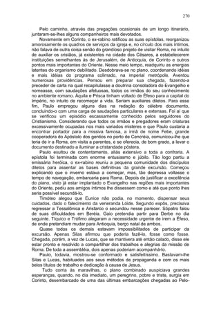 270

     Pelo caminho, através das pregações ocasionais de um longo itinerário,
juntaram-se-lhes alguns companheiros mais devotados.
     Novamente em Corinto, o ex-rabino ratificou as suas epístolas, reorganizou
amorosamente os quadros de serviços da igreja e, no círculo dos mais íntimos,
não falava de outra coisa senão do grandioso projeto de visitar Roma, no intuito
de auxiliar os cristãos, já existentes na cidade dos Césares, a estabelecerem
instituições semelhantes às de Jerusalém, de Antioquia, de Corinto e outros
pontos mais importantes do Oriente. Nesse meio tempo, readquiriu as energias
latentes do organismo debilitado. Desdobrava-se no plano, coordenando idéias
e mais idéias do programa colimado, na imperial metrópole. Aventou
numerosas providências. Pensou em preparar sua chegada, fazendo-a
preceder de carta na qual recapitulasse a doutrina consoladora do Evangelho e
nomeasse, com saudações afetuosas, todos os irmãos do seu conhecimento
no ambiente romano. Áquila e Prisca tinham voltado de Éfeso para a capital do
Império, no intuito de recomeçar a vida. Seriam auxiliares diletos. Para esse
fim, Paulo empregou alguns dias na redação do célebre documento,
concluindo-o com uma carga de saudações particulares e extensas. Foi aí que
se verificou um episódio escassamente conhecido pelos seguidores do
Cristianismo. Considerando que todos os irmãos e pregadores eram criaturas
excessivamente ocupadas nos mais variados misteres e que Paulo custaria a
encontrar portador para a missiva famosa, a irmã de nome Febe, grande
cooperadora do Apóstolo dos gentios no porto de Cencréia, comunicou-lhe que
teria de ir a Roma, em visita a parentes, e se oferecia, de bom grado, a levar o
documento destinado a iluminar a cristandade póstera.
     Paulo exultou de contentamento, aliás extensivo a toda a confraria. A
epístola foi terminada com enorme entusiasmo e júbilo. Tão logo partiu a
emissária heróica, o ex-rabino reuniu a pequena comunidade dos discípulos
diletos para assentar as bases definitivas da grande excursão. Começou
explicando que o inverno estava a começar, mas, tão depressa voltasse o
tempo de navegação, embarcaria para Roma. Depois de justificar a excelência
do plano, visto já estar implantado o Evangelho nas regiões mais importantes
do Oriente, pediu aos amigos íntimos lhe dissessem como e até que ponto lhes
seria possível secundá-lo.
     Timóteo alegou que Eunice não podia, no momento, dispensar seus
cuidados, dado o falecimento da veneranda Lóide. Segundo expôs, precisava
regressar a Tessalônica e Aristarco o secundou nesse parecer. Sópatro falou
de suas dificuldades em Beréia. Gaio pretendia partir para Derbe no dia
seguinte. Tíquico e Trófimo alegaram a necessidade urgente de irem a Éfeso,
de onde pretendiam mudar para Antioquia, berço natal de ambos.
     Quase todos os demais estavam impossibilitados de participar da
excursão. Apenas Silas afirmou que poderia fazê-lo, fosse como fosse.
Chegada, porém, a vez de Lucas, que se mantivera até então calado, disse ele
estar pronto e resolvido a compartilhar dos trabalhos e alegrias da missão de
Roma. De toda a assembléia, dois apenas poderiam acompanhá-lo.
     Paulo, todavia, mostrou-se conformado e satisfeitíssimo. Bastavam-lhe
Silas e Lucas, habituados aos seus métodos de propaganda e com os mais
belos títulos de trabalho e dedicação à causa de Jesus.
       Tudo corria às maravilhas, o plano combinado auspiciava grandes
esperanças, quando, no dia imediato, um peregrino, pobre e triste, surgia em
Corinto, desembarcado de uma das últimas embarcações chegadas ao Pelo-
 