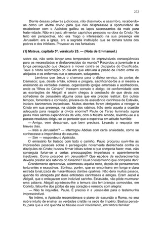 272

     Diante dessas palavras judiciosas, não dissimulou o assombro, recebendo-
as como um alvitre divino para que não desprezasse a oportunidade de
estabelecer com o Apóstolo galileu os laços sacrossantos da mais pura
fraternidade. Não era justo alimentar caprichos pessoais na obra do Cristo. No
feito em perspectiva, não era Tiago o interessado na sua presença em
Jerusalém: era a igreja, era a sagrada instituição que se tornara tutora dos
pobres e dos infelizes. Provocar as iras farisaicas

(1) Mateus, capítulo 5º, versículo 25. — (Nota de Emmanuel.)

sobre ela, não seria lançar uma tempestade de imprevisíveis conseqüências
para os necessitados e desfavorecidos do mundo? Recordou a juventude e a
longa perseguição que chegara a mover contra os discípulos do Crucificado.
Teve a nítida recordação do dia em que efetuara a prisão de Pedro entre os
aleijados e os enfermos que o cercavam, soluçantes.
         Lembrou que Jesus o chamara para o divino serviço, às portas de
Damasco; que, desde então, sofrera e pregara, sacrificando-Se a si mesmo e
ensinando as verdades eternas, organizando igrejas amorosas e acolhedoras,
onde os “filhos do Calvário” tivessem consolo e abrigo, de conformidade com
as exortações de Abigail; e assim chegou à conclusão de que devia aos
sofredores de Jerusalém alguma coisa que era preciso restituir. Em outros
tempos, fomentara a confusão, privara-os da assistência carinhosa de Estevão,
iniciara banimentos impiedosos. Muitos doentes foram obrigados a renegar o
Cristo em sua presença, na cidade dos rabinos. Não seria aquela a ocasião
adequada para resgatar a dívida enorme? Paulo de Tarso iluminado agora
pelas mais santas experiências da vida, com o Mestre Amado, levantou-se e a
passos resolutos dirigiu-se ao portador que o esperava em atitude humilde:
    — Amigo, vem descansar, que bem precisas. Levarás a resposta em
breves dias.
    — Ireis a Jerusalém? — interrogou Abdias com certa ansiedade, como se
conhecesse a importância do assunto.
    — Sim — respondeu o Apóstolo.
    O emissário foi tratado com todo o carinho. Paulo procurou ouvir-lhe as
impressões pessoais sobre a perseguição novamente desfechada contra os
discípulos do Cristo; buscou firmar idéias sobre o que competia fazer; mas, não
conseguia furtar-se a certas preocupações imperiosas e aparentemente
insolúveis. Como proceder em Jerusalém? Que espécie de esclarecimentos
deveria prestar aos rabinos do Sinédrio? Qual o testemunho que competia dar?
    Grandemente apreensivo, adormeceu aquela noite, depois de pensamentos
torturantes e exaustivos. Sonhou, porém, que se encontrava em longa e clara
estrada tonaLizada de maravilhosos clarões opalinos. Não dera muitos passos,
quando foi abraçado por duas entidades carinhosas e amigas. Eram Jeziel e
Abigail, que o enlaçavam com indizível carinho. Extasiado, não pôde murmurar
uma palavra. Abigail agradeceu-lhe a ternura das lembranças comovidas, em
Corinto, falou-lhe dos júbilos do seu coração e rematou com alegria:
     — Não te inquietes, Paulo. Ë preciso ir a Jerusalém para o testemunho
imprescindível.
     No íntimo, o Apóstolo reconsiderava o plano de excursão a Roma, no seu
nobre intuito de ensinar as verdades cristãs na sede do Império. Bastou pensá-
lo, para que a voz querida se fizesse ouvir novamente, em timbre familiar:
 