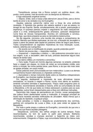 273

       Tranqüiliza-te, porque irás a Roma cumprir um sublime dever; não,
porém, como queres, mas de acordo com os desígnios do Altíssimo...
    E logo esboçando angelical sorriso:
     — Depois, então, será a nossa união eternal em Jesus-Cristo, para a divina
tarefa do amor e da verdade à luz do Evangelho.
     Aquelas palavras caíram-lhe nalma com a força de uma profunda
revelação. O Apóstolo dos gentios não saberia explicar o que se passou no
âmago do seu Espírito. Sentia, simultaneamente, dor e prazer, preocupação e
esperança. A surpresa pareceu impedir o seguimento da visão inesquecível.
Jeziel e a irmã, endereçando-lhe gestos amorosos, pareciam desaparecer
numa faixa de névoas transparentes. Acordou em sobressalto e concluiu,
desde logo, que devia preparar-se para os derradeiros testemunhos.
     No dia seguinte, convocou uma reunião dos amigos e companheiros de
Corinto. Mandou que Abdias explicasse, de viva voz, a situação de Jerusalém e
expôs o plano de passar pela capital do judaísmo antes de seguir para Roma.
Todos compreenderam os sagrados imperativos da nova resolução. Lucas,
todavia, adiantou-se e perguntou:
    — De acordo com a modificação do projeto, quando pretendes partir?
    — Dentro de poucos dias — respondeu resoluto.
    — Impossível — respondeu o médico —, não poderemos concordar com a
tua viagem, a pé, a Jerusalém; além de tudo, precisas descansar alguns dias
depois de tantas lutas.
    O ex-rabino refletiu um momento e concordou:
    — Tens razão. Ficarei em Corinto algumas semanas; no entanto, pretendo
fazer a viagem por etapas, no intuito de visitar as comunidades cristãs, pois
tenho a intuição ‘de minha partida breve, para Roma, e de que não mais verei
as igrejas amadas, em corpo mortal...
    Essas palavras eram pronunciadas em tom melancólico. Lucas e os demais
companheiros ficaram silenciosos e o Apóstolo continuou:
    — Aproveitarei o tempo instruindo Apólo sobre os trabalhos indispensáveis
do Evangelho, nas diversas regiões da Acaia.
    Em seguida, desfazendo a impressão de suas afirmativas menos
animadoras, no tocante à viagem a Roma, incutiu novo alento ao auditório,
emitindo conceitos otimistas e esperançosos. Traçou vasto programa para os
discípulos, recomendando atividades à maioria, entre as comunidades de toda
a Macedônia, a fim de que todos os irmãos estivessem a postos para as suas
despedidas; outros foram despachados para a Ásia com idênticas instruções.
    Decorridos três meses de permanência em Corinto, novas perseguições
dos judeus foram desfechadas contra a instituição. A sinagoga principal da
Acaia havia recebido secretas notificações de Jerusalém. Nada menos que a
eliminação do Apóstolo, a qualquer preço.
    Paulo percebeu a insídia e despediu-se prudentemente dos coríntios,
partindo em companhia de Lucas e Silas, a pé, para visitar as igrejas de
Macedônia.
    Por toda a parte pregou a palavra do Evangelho, convencido de que era a
última vez que fixava aquelas paisagens.
      Despedia-se, comovido, dos velhos amigos de outros tempos. Fazia
recomendações, no tom de quem ia partir para sempre. Mulheres
reconhecidas, anciães e crianças acorriam a beijar-lhe as mãos com
enternecimento. Chegando a Filipes, cuja comunidade fraternal lhe falava mais
 