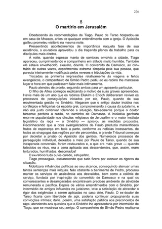 276


                                  8
                      O martírio em Jerusalém
     Obedecendo às recomendações de Tiago, Paulo de Tarso hospedou-se
em casa de Mnason, antes de qualquer entendimento com a igreja. O Apóstolo
galileu prometeu visitá-lo na mesma noite.
     Pressentindo acontecimentos de importância naquela fase de sua
existência, o ex-rabino aproveitou o dia traçando planos de trabalho para os
discípulos mais diretos.
     À noite, quando espesso manto de sombras envolvia a cidade, Tiago
apareceu, cumprimentando o companheiro em atitude muito humilde. Também
ele estava envelhecido, exausto, doente. O convertido de Damasco, ao con-
trário de outras vezes, experimentou extrema simpatia pela sua pessoa, que
parecia inteiramente modificada pelos reveses e tribulações da vida.
     Trocadas as primeiras impressões relativamente às viagens e feitos
evangélicos, o companheiro de Simão Pedro pediu ao ex-rabino lhe marcasse
lugar e hora em que pudessem falar mais intimamente.
     Paulo atendeu de pronto, seguindo ambos para um aposento particular.
     O filho de Alfeu começou explicando o motivo de suas graves apreensões.
Havia mais de um ano que os rabinos Eliakím e Enoch deliberaram reviver os
processos de perseguições iniciados por ele, Paulo, quando da sua
movimentada gestão no Sinédrio. Alegaram que o antigo doutor incidira nos
sortilégios e feitiçarias da espúria grei, comprometendo a causa do judaísmo, e
não era justo continuar tolerando a situação, tão-somente porque o doutor
tarsense perdera a razão, no caminho de Damasco. A iniciativa ganhara
enorme popularidade nos círculos religiosos de Jerusalém e o maior instituto
legislativo da raça — o Sinédrio — aprovou as medidas propostas.
Reconhecendo que a obra evangelizadora de Paulo produzia maravilhosos
frutos de esperança em toda a parte, conforme as notícias incessantes, de
todas as sinagogas das regiões por ele percorridas, o grande Tribunal começou
por decretar a prisão do Apóstolo dos gentios. Numerosos processos de
perseguição individual, deixados a meio por Paulo de Tarso, quando de sua
inesperada conversão, foram restaurados e, o que era mais grave — quando
falecidos os réus, era a pena aplicada aos descendentes, que, assim, eram
torturados, humilhados, desonrados!
     O ex-rabino tudo ouvia calado, estupefato.
     Tiago prosseguia, esclarecendo que tudo fizera por atenuar os rigores da
situação.
     Mobilizara influências políticas ao seu alcance, conseguindo atenuar umas
tantas sentenças mais iníquas. Não obstante o banimento de Pedro, procurou
manter os serviços de assistência aos desvalidos, bem como a colônia de
serviço, fundada por inspiração do convertido de Damasco e na qual os
convalescentes e desamparados encontravam precioso ambiente de atividade
remunerada e pacífica. Depois de vários entendimentos com o Sinédrio, por
intermédio de amigos influentes no judaísmo, teve a satisfação de abrandar o
rigor das exigências a serem aplicadas no caso dele, Paulo. O ex-doutor de
Tarso ficaria com liberdade de agir, poderia continuar propugnando suas
convicções íntimas; daria, porém, uma satisfação pública aos preconceitos de
raça, atendendo aos quesitos que o Sinédrio lhe apresentaria por intermédio de
Tiago, que se mostrava seu amigo. O companheiro de Simão Pedro explicava
 