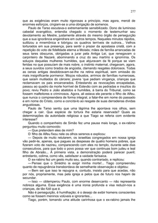 277

que as exigências eram muito rigorosas a princípio, mas agora, mercê de
enormes esforços, cingiam-se a uma obrigação de somenos.
     Paulo de Tarso escutava-o extremamente sensibilizado. Dono de luminoso
cabedal evangélico, entendia chegado o momento de testemunhar seu
devotamento ao Mestre, justamente através do mesmo órgão de perseguição
que a sua ignorância engendrara em outros tempos. Naqueles minutos rápidos,
sutilizou a mnemônica e lobrigou os quadros terríveis de outrora... Velhos
torturados em sua presença, para sentir o prazer da apostasia cristã, com a
repetição do voto de fidelldade eterna a Moisés; mães de família arrancadas de
seus lares obscuros, obrigadas a jurar pela Antiga Lei, que renegavam o
carpinteiro de Nazaré, abominando a cruz do seu martírio e ignomínia. Os
soluços daquelas mulheres humildes, que abjuravam da fé porque se viam
feridas no que possuíam de mais nobre, o instinto maternal, chegavam, agora,
a seus ouvidos como brados de angústia, clamando resgates dolorosos. Todas
as cenas antigas desdobravam-se-lhe na retina espiritual, sem omissão do
mais insignificante pormenor. Moços robustos, arrimos de famílias numerosas,
que saíam mutilados do cárcere; jovens ‘que pediam vingança, crianças que
reclamavam os pais encarcerados. Entestando as revocações encapeladas,
passou ao quadro da morte horrível de Estevão com as pedradas e insultos do
povo; reviu Pedro e João abatidos e humildes, à barra do Tribunal, como se
fossem malfeitores e criminosos. Agora, ali estava ele perante o filho de Alfeu,
que nunca o compreendera de forma integral, a falar-lhe em nome do passado
e em nome do Cristo, como a concitá-lo ao resgate de suas derradeiras dívidas
angustiosas.
     Paulo de Tarso sentiu que uma lágrima lhe apontava nos olhos, sem
chegar a cair. Que espécie de tortura lhe estaria reservada? Quais as
determinações da autoridade religiosa a que Tiago se referia com evidente
interesse?
     Quando o companheiro de Simão fez uma pausa mais longa, o ex-rabino
perguntou muito comovido:
     — Que pretendem eles de mim?
     O filho de Alfeu fixou nele os olhos serenos e explicou:
     — Depois de muito relutarem, os israelitas congregados em nossa igreja
vão pedir-te, apenas, que pagues as despesas de quatro homens pobres, que
fizeram voto de nazireu, comparecendo com eles no templo, durante sete dias
consecutivos, para que todo o povo possa ver que continuas bom judeu e leal
filho de Abraão... À primeira vista, a demonstração poderá parecer pueril;
entretanto, colima, como vês, satisfazer a vaidade farisaica.
     O ex-rabino fez um gesto muito seu, quando contrariado, e replicou:
     — Pensei que o Sinédrio ia exigir minha morte!... Tiago compreendeu
quanto de repugnância transbordava de semelhante observação e objetou:
     — Bem sei que isso te repugna e, contudo, insisto para que acedas, não
por nós, propriamente, mas pela igreja e pelos que de futuro nos hajam de
secundar.
     — Isso — obtemperou Paulo, com enorme desencanto — não representa
nobreza alguma. Essa exigência é uma ironia profunda e visa reduzir-nos a
crianças, de tão fútil que é.
     Não é perseguição, é humilhação; é o desejo de exibir homens conscientes
como se fossem meninos volúveis e ignorantes...
     Tiago, porém, tomando uma atitude carinhosa que o ex-rabino jamais lhe
 