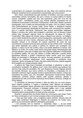 278

surpreendera em qualquer circunstâncias da vida, falou com extrema ternura
fraternal, revelando-se ao companheiro surpreendido, por outro prisma:
    Sim, Paulo, compreendo tua justa aversão. O Sinédrio, com isso, pretende
achincalhar nossas convicções. Sei que a tortura na praça pública te doeria
menos; entretanto, supões que isso não represente, para mim uma dor de
muitos anos?... Acreditarias, acaso, que minhas atitudes nascessem de um
fanatismo inconsciente e criminoso? Compreendi, muito cedo, desde a primeira
perseguição, que a tarefa de harmonização da igreja, com os judeus, estava
mais particularmente em minhas mãos. Como sabes, o farisaísmo sempre
viveu numa exuberante ostentação de hipocrisia; mas, convenhamos, também,
que é o partido dominante, tradicional, das nossas autoridades religiosas.
Desde o primeiro dia, tenho sido obrigado a caminhar com os fariseus muitas
milhas para conseguir alguma coisa na manutenção da igreja do Cristo.
Fingimento? Não julgues tal. Muitas vezes o Mestre nos ensinou, na Galiléia,
que o melhor testemunho está em morrer devagarinho, diariamente, pela vitória
da sua causa; por isso mesmo, afiançava que Deus não deseja a morte do
pecador, porque é na extinção de nossos caprichos de cada dia que
encontramos a escada luminosa para ascender ao seu infinito amor. A atenção
que tenho dedicado aos judeus é gêmea do carinho que consagras aos
gentios. A cada um de nós confiou Jesus uma tarefa diferente na forma, mas
idêntica no fundo. Se muitas vezes tenho provocado falsas interpretações das
minhas atitudes, tudo isso é mágoa para meu Espírito habituado à simplicidade
do ambiente galileu. De que nos valeria o conflito destruidor, quando temos
grandiosos deveres a cuidar? Importa-nos saber morrer, para que nossas
idéias se transmitam e floresçam nos outros. As lutas pessoais, ao contrário,
estiolam as melhores esperanças. Criar separações e proclamar seus
prejuízos, dentro da igreja do Cristo, não seria exterminarmos a planta sagrada
do Evangelho por nossas próprias mãos?
    A palavra de Tiago toava imantada de bondade e sabedoria e valia por
consoladora revelação. Os galileus eram muito mais sábios que qualquer dos
rabinos mais cultos de Jerusalém. Ele, que chegara ao mundo religioso através
de escolas famosas, que tivera sempre na mocidade, a inspiração de um
Gamaliel, admirava agora aqueles homens aparentemente rústicos, vindos das
choupanas de pesca, que, em Jerusalém, alcançavam inesquecíveis vitórias
intelectuais, somente porque sabiam calar quando oportuno, aliando à
experiência da vida uma enorme expressão de bondade e renúncia, à feição do
Divino Mestre.
    O convertido de Damasco entreviu o filho de Alfeu por um novo prisma.
Seus cabelos grisalhos, o rugoso e macilento rosto, falavam de trabalhos
árduos e incessantes. Agora, percebia que a vida exige mais compreensão que
conhecimento. Presumia conhecer o Apóstolo galileu com o seu cabedal
psicológico, e, no entanto, chegava à conclusão de que apenas naquele
instante pudera compreendê-lo no título que lhe competia.
    Quando o companheiro de Simão Pedro fez uma pausa mais longa, Paulo
de Tarso contemplou-o com imensa simpatia e falou comovidamente:
    — Vejo que tens razão, mas a exigência requer dinheiro. Quanto terei de
pagar pela sentença? Segregado e distante do judaísmo há muitos anos,
ignoro se os cerimoniais sofreram alterações apreciáveis.
    — Os preceitos são os mesmos — respondeu Tiago —, já que serás
obrigado a te purificares com eles e, segundo as tradições, custearás a compra
 