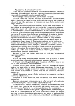 28

     — Aquele amigo da estrada de Cencréia?
     — Ele mesmo. Fui informada de que, em companhia da esposa, prepara-se
para deixar definitivamente a Acaia, por haver sido assassinado pelos romanos
irresponsáveis, nestes últimos dias, o seu único filho.
     Confortada por ardente esperança, concluía com ansiedade:
     — Corre à casa de Zacarias! Se ainda o encontrares, fala-lhe em meu
nome. Pede-lhe acolhimento. Ruth é um coração generoso e não deixará de
estender-te as mãos generosas e fraternais; sei que ela te receberá com
afagos maternos!...
     Abigail tudo ouvia, parecendo indiferente à própria sorte. Mas Sostênia fê-
la considerar a necessidade do recurso e, decorridos minutos de consolações
recíprocas, a jovem, sob o calor causticante das primeiras horas da tarde, pôs-
se a caminho para Cencréia, dando a impressão de um autômato que vagasse
na estrada, a que vários veículos e inúmeros pedestres imprimiam considerável
movimento. O porto de Cencréia ficava a certa distância do centro de Corinto.
Situado de maneira a servir às comunicações com o Oriente, seus bairros
populosos estavam cheios de famílias israelitas, fixadas de longa data nas
regiões da Acaia, ou em trânsito para a capital do Império e adjacências. A
irmã de Jeziel chegou à casa de Zacarias dominada por terrível abatimento.
Aliado à vigília da última noite e às angústias do dia, penoso cansaço físico lhe
agravava os desalentos. Pernas trôpegas, a relembrar o pai morto e o irmão
prisioneiro, não reparava em si própria, no mísero estado do seu organismo
enfermo e desnutrido. Somente ao defrontar a modesta morada do amigo,
verificou que a febre começava a devorar-lhe as entranhas, obrigando-a a
refletir nas suas dolorosas necessidades.
     Zacarias e Ruth, sua mulher, atendendo ao chamado, receberam-na
espantados e aflitos.
     — Abigail!...
     O grito de ambos revelava grande surpresa, com o aspecto da jovem
despenteada, face esfogueada, olhos fundos e vestes em desalinho.
     A filha de Jochedeb, perturbada pela fraqueza e pela febre, rojou-se aos
pés do casal, exclamando em tom lancinante:
     — Meus amigos, tende piedade do meu infortúnio!... Nossa boa Sostênia
lembrou-me vosso afeto, no transe doloroso por que passo. Eu, que já não
tinha mãe, tive hoje meu pai assassinado e Jeziel escravizado sem remissão.
Se é verdade que partireis de Corinto, levai-me, por compaixão, em vossa
companhia!
     Abigail abraçava-se agora a Ruth, ansiosamente, enquanto a amiga a
acarinhava entre lágrimas.
     Soluçante, a jovem relatou os fatos da véspera e os tristes episódios
daquele dia.
     Zacarias, cujo coração paterno acabava de sofrer tremendo golpe, abraçou-
a com afeto e amparou-a sensibilizado, exclamando solícito:
     — Dentro de uma semana voltaremos à Palestina. Ainda não sei bem onde
nos vamos fixar, mas nós, que perdemos o filho querido, teremos em ti uma
filha estremecida. Acalma-te! Irás conosco, serás nossa filha para sempre.
             Incapaz de traduzir seu jubiloso agradecimento, atormentada pela
febre alta, a jovem ajoelhou-se, em pranto, procurando externar sua gratidão
carinhosa e sincera. Ruth tomou-a ternamente nos braços e, qual desvelado
anjo maternal, conduziu-a a um leito macio, onde Abigail, assistida pelos dois
 
