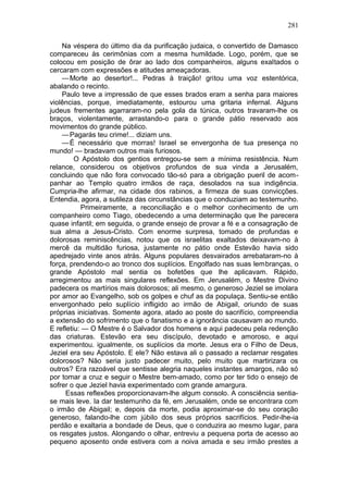 281

    Na véspera do último dia da purificação judaica, o convertido de Damasco
compareceu às cerimônias com a mesma humildade. Logo, porém, que se
colocou em posição de ôrar ao lado dos companheiros, alguns exaltados o
cercaram com expressões e atitudes ameaçadoras.
    — Morte ao desertor!... Pedras à traição! gritou uma voz estentórica,
abalando o recinto.
    Paulo teve a impressão de que esses brados eram a senha para maiores
violências, porque, imediatamente, estourou uma gritaria infernal. Alguns
judeus frementes agarraram-no pela gola da túnica, outros travaram-lhe os
braços, violentamente, arrastando-o para o grande pátio reservado aos
movimentos do grande público.
    — Pagarás teu crime!... diziam uns.
    — É necessário que morras! Israel se envergonha de tua presença no
mundo! — bradavam outros mais furiosos.
         O Apóstolo dos gentios entregou-se sem a mínima resistência. Num
relance, considerou os objetivos profundos de sua vinda a Jerusalém,
concluindo que não fora convocado tão-só para a obrigação pueril de acom-
panhar ao Templo quatro irmãos de raça, desolados na sua indigência.
Cumpria-lhe afirmar, na cidade dos rabinos, a firmeza de suas convicções.
Entendia, agora, a sutileza das circunstâncias que o conduziam ao testemunho.
           Primeiramente, a reconciliação e o melhor conhecimento de um
companheiro como Tiago, obedecendo a uma determinação que lhe parecera
quase infantil; em seguida, o grande ensejo de provar a fé e a consagração de
sua alma a Jesus-Cristo. Com enorme surpresa, tomado de profundas e
dolorosas reminiscências, notou que os israelitas exaltados deixavam-no à
mercê da multidão furiosa, justamente no pátio onde Estevão havia sido
apedrejado vinte anos atrás. Alguns populares desvairados arrebataram-no à
força, prendendo-o ao tronco dos suplícios. Engolfado nas suas lembranças, o
grande Apóstolo mal sentia os bofetões que lhe aplicavam. Rápido,
arregimentou as mais singulares reflexões. Em Jerusalém, o Mestre Divino
padecera os martírios mais dolorosos; ali mesmo, o generoso Jeziel se imolara
por amor ao Evangelho, sob os golpes e chuf as da populaça. Sentiu-se então
envergonhado pelo suplício infligido ao irmão de Abigail, oriundo de suas
próprias iniciativas. Somente agora, atado ao poste do sacrifício, compreendia
a extensão do sofrimento que o fanatismo e a ignorância causavam ao mundo.
E refletiu: — O Mestre é o Salvador dos homens e aqui padeceu pela redenção
das criaturas. Estevão era seu discípulo, devotado e amoroso, e aqui
experimentou. igualmente, os suplícios da morte. Jesus era o Filho de Deus,
Jeziel era seu Apóstolo. E ele? Não estava ali o passado a reclamar resgates
dolorosos? Não seria justo padecer muito, pelo muito que martirizara os
outros? Era razoável que sentisse alegria naqueles instantes amargos, não só
por tomar a cruz e seguir o Mestre bem-amado, como por ter tido o ensejo de
sofrer o que Jeziel havia experimentado com grande amargura.
      Essas reflexões proporcionavam-lhe algum consolo. A consciência sentia-
se mais leve. Ia dar testemunho da fé, em Jerusalém, onde se encontrara com
o irmão de Abigail; e, depois da morte, podia aproximar-se do seu coração
generoso, falando-lhe com júbilo dos seus próprios sacrifícios. Pedir-lhe-ia
perdão e exaltaria a bondade de Deus, que o conduzira ao mesmo lugar, para
os resgates justos. Alongando o olhar, entreviu a pequena porta de acesso ao
pequeno aposento onde estivera com a noiva amada e seu irmão prestes a
 