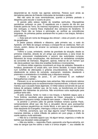 282

desprender-se do mundo nas agonias extremas. Parecia ouvir ainda as
derradeiras palavras de Estevão misturadas de bondade e perdão.
     Mal não saíra de suas reminiscências, quando a primeira pedrada o
despertou para escutar o vozerio do povo.
     O grande pátio estava repleto de israelitas sanhudos. Objurgatórias
sarcásticas cortavam os ares. O espetáculo era o mesmo do dia em que
Estevão partira da Terra, Os mesmos impropérios, as fisionomias escarninhas
dos verdugos, a mesma frieza implacável dos carrascos do fanatismo, O
próprio Paulo não se furtava à admiração, ao verificar as coincidências
singulares. As primeiras pedras acertaram-lhe no peito e nos braços, ferindo-o
com violência.
     — Esta será em nome da Sinagoga dos cilícios! —dizia um jovem, em coro
de gargalhadas.
     A pedra passou sibilando e dilacerou, pela primeira vez, o rosto do
Apóstolo. Um filete de sangue começou a ensopar-lhe as vestiduras. Nem um
minuto, porém, deixou de encarar os carrascos com a sua desconcertante
serenidade.
     Trófimo e Lucas, entretanto, cientes da gravidade da situação, desde os
primeiros instantes, através de um amigo que presenciara, a cena inicial do
suplício, procuraram imediatamente o socorro das autoridades romanas.
Receosos de novas complicações, não declinaram as verdadeiras condições
do convertido de Damasco. Alegavam, apenas, tratar-se de um homem que
não devia padecer nas mãos dos israelitas fanáticos e inconscientes.
     Um tribuno militar organizou incontinenti um troço de soldados. Deixando a
fortaleza, penetraram no amplo átrio, com ânimo decidido. A massa delirava
num turbilhão de altercações e gritarias ensurdecedoras. Dois centuriões,
obedecendo às ordens do comando, avançaram, resolutos, desatando o
prisioneiro e arrebatando-o à multidão que o disputava ansiosa.
     — Abaixo o inimigo do povo!... Ë um criminoso! Ë um malfeitor!
Estraçalhemos o ladrão!...
     Pairavam no ar as exclamações mais estranhas. Não encontrando rabinos
de responsabilidade para os esclarecimentos imprescindíveis, o tribuno romano
mandou que o acusado fosse algemado. O militar estava convencido de que se
tratava de perigoso malfeitor que, de há muito, se transformara em terrível
pesadelo dos habitantes da província. Não encontrava outra explicação para
justificar tanto ódio.
     O peito contuso, ferido no rosto e nos braços, o Apóstolo seguiu para a
Torre Antônia, escoltado pelos prepostos de César, enquanto a multidão
encaudava o pequeno cortejo, bradando sem cessar: — Morra! Morra!
     Ia penetrar o primeiro pátio da grande fortaleza romana quando Paulo,
compreendendo afinal que não fora a Jerusalém tão-só para acompanhar
quatro nazireus paupérrimos ao monte Moriá, e sim para dar um testemunho
mais eloqüente do Evangelho, interrogou o tribuno com humildade:
     — Permitis, porventura, que vos diga alguma coisa? Percebendo-lhe as
maneiras distintas, a nobre inflexão da palavra em puro grego, o chefe da
coorte replicou muito admirado:
     — Não és tu o bandido egípcio que, há algum tempo, organizou a malta de
ladrões que devastam estas paragens?
     — Não sou ladrão — respondeu Paulo, parecendo uma figura estranha, em
vista do sangue que lhe cobria o rosto e a túnica singela —, sou cidadão de
 