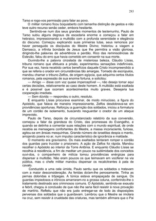 283

Tarso e rogo-vos permissão para falar ao povo.
     O militar romano ficou boquiaberto com tamanha distinção de gestos e não
teve outro recurso senão ceder, embora hesitante.
      Sentindo-se num dos seus grandes momentos de testemunho, Paulo de
Tarso subiu alguns degraus da escadaria enorme e começou a falar em
hebraico, impressionando a multidão com a profunda serenidade e elegância
do discurso. Começou explicando suas primeiras lutas, seus remorsos por
haver perseguido os discípulos do Mestre Divino; historiou a viagem a
Damasco, a infinita bondade de Jesus que lhe permitira a visão gloriosa,
dirigindo-lhe palavras de advertência e perdão. Rico das reminiscências de
Estevão. falou do erro que havia cometido em consentir na sua morte.
     Ouvindo-lhe a palavra cinzelada de misteriosa beleza, Cláudio Lísias,
tribuno romano que efetuara a prisão, experimentou sensações indefiníveis.
Por sua vez, havia recebido certos benefícios daquele Cristo incompreendido a
que se referia o orador em circunstâncias tão amargas. Tomado de escrúpulos,
mandou chamar o tribuno Zelfos, de origem egípcia, que adquirira certos títulos
romanos, pela expressão de sua enorme fortuna, e solicitou:
     — Amigo — disse com voz quase imperceptível —, não desejo tomar aqui
certas decisões, relativamente ao caso deste homem. A multidão está exaltada
e é possível que ocorram acontecimentos muito graves. Desejaria tua
cooperação imediata.
     — Sem dúvida — respondeu o outro, resoluto.
     E enquanto Lísias procurava examinar, de modo minucioso, a figura do
Apóstolo, que falava de maneira impressionante, Zelfos desdobrava-se em
providências oportunas. Reforçou a guarnição dos soldados, iniciou a formatura
de um cordão de isolamento, buscando resguardar o orador de um ataque
imprevisto.
     Paulo de Tarso, depois de circunstanciado relatório da sua conversão,
começou a falar da grandeza do Cristo, das promessas do Evangelho, e
quando se detinha a comentar suas relações com o mundo espiritual, de onde
recebia as mensagens confortantes do Mestre, a massa inconsciente, furiosa,
agitou-se em ânsias mesquinhas. Grande número de israelitas despia o manto,
arrojando poeira no ar, num impulso característico de ignorância e maldade.
     O momento era gravíssimo. Os mais exaltados tentaram romper o cordão
dos guardas para trucidar o prisioneiro. A ação de Zelfos foi rápida. Mandou
recolher o Apóstolo ao interior da Torre Antônia. E enquanto Cláudio Lísias se
recolhia à residência, a fim de meditar um pouco na sublimidade dos conceitos
ouvi-dos, o companheiro de milícia tomou providências enérgicas para
dispersar a multidão. Não eram poucos os que teimavam em vociferar na via
pública, mas o chefe militar mandou dispersar os recalcitrantes à pata de
cavalo.
      Conduzido a uma cela úmida, Paulo sentiu que os soldados o tratavam
com a maior desconsideração. As feridas doíam-lhe penosamente. Tinha as
pernas doloridas e trôpegas. A túnica estava empapaçada de sangue. Os
guardas impiedosos e irônicos amarraram-no a grossa coluna, conferindo-lhe o
tratamento destinado aos criminosos comuns. O Apóstolo, sentindo-se exausto
e febril, chegou à conclusão de que não lhe seria fácil resistir à nova provação
de martírio. Refletiu que não era justo entregar-se de todo às disposições
perversas dos soldados que o guardavam. Lembrou que o Mestre se imolara
na cruz, sem resistir à crueldade das criaturas, mas também afirmara que o Pai
 