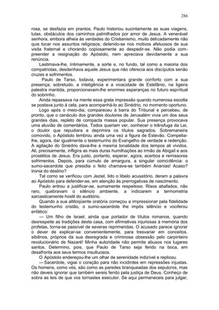 286

rosa, se desfazia em prantos. Paulo historiou sucintamente as suas viagens,
lutas, obstáculos dos caminhos palmilhados por amor de Jesus. A venerável
senhora, embora alheia às verdades do Cristianismo, muito delicadamente não
quis tocar nos assuntos religiosos, detendo-se nos motivos afetuosos de sua
visita fraternal e chorando copiosamente ao despedir-se. Não podia com-
preender a resignação do Apóstolo, nem apreciava devidamente a sua
renúncia.
     Lastimava-lhe, íntimamente, a sorte e, no fundo, tal como a maioria dos
compatriotas, desdenhava aquele Jesus que não oferecia aos discípulos senão
cruzes e sofrimentos.
       Paulo de Tarso, todavia, experimentara grande conforto com a sua
presença; sobretudo, a inteligência e a vivacidade de Estefânio, na ligeira
palestra mantida, proporcionavam-lhe enormes esperanças no futuro espiritual
do sobrinho.
     Ainda repassava na mente essa grata impressão quando numerosa escolta
se postava junto à cela, para acompanhá-lo ao Sinédrio, no momento oportuno.
     Logo após o meio-dia, compareceu à barra do Tribunal e percebeu, de
pronto, que o cenáculo dos grandes doutores de Jerusalém vivia um dos seus
grandes dias, repleto de compacta massa popular. Sua presença provocava
uma aluvião de comentários. Todos queriam ver, conhecer o trânsfuga da Lei,
o doutor que repudiara e deprimira os títulos sagrados. Sobremaneira
comovido, o Apóstolo lembrou ainda uma vez a figura de Estevão. Competia-
lhe, agora, dar igualmente o testemunho do Evangelho de verdade e redenção.
A agitação do Sinédrio dava-lhe a mesma tonalidade dos tempos ali vividos.
Ali, precisamente, infligira as mais duras humilhações ao irmão de Abigail e aos
prosélitos de Jesus. Era justo, portanto, esperar, agora, acerbos e remissores
sofrimentos. Depois, para cúmulo de amargura, a singular coincidência: o
sumo-sacerdote que presidia o feito chamava-se também Ananias! Acaso?
Ironia do destino?
     Tal como se verificou com Jeziel, lido o libelo acusatório, deram a palavra
ao Apóstolo para defender-se, em atenção às prerrogativas de nascimento.
     Paulo entrou a justificar-se, sumamente respeitoso. Risos abafados, não
raro, quebravam o silêncio ambiente, a indiciarem a termometria
sarcasticamente hostil do auditório.
     Quando a sua altiloqüente oratória começou a impressionar pela fidelidade
do testemunho cristão, o sumo-sacerdote lhe impôs silêncio e vociferou
enfático:
     — Um filho de Israel, ainda que portador de títulos romanos, quando
desrespeite as tradições desta casa, com afirmativas injuriosas à memória dos
profetas, torna-se passível de severas reprimendas. O acusado parece ignorar
o dever de explicar-se convenientemente, para tresvariar em conceitos.
sibilinos, próprios da sua desregrada e criminosa obsessão pelo carpinteiro
revolucionário de Nazaré! Minha autoridade não permite abusos nos lugares
santos. Determino, pois, que Paulo de Tarso seja ferido na boca, em
desafronta aos seus termos insultuosos.
     O Apóstolo endereçou-lhe um olhar de serenidade indizível e replicou.
     — Sacerdote, vigiai o coração para não incidirdes em repressões injustas.
Os homens, como vós, são como as paredes branqueadas dos sepulcros, mas
não deveis ignorar que também sereis ferido pela justiça de Deus. Conheço de
sobra as leis de que vos tornastes executor. Se aqui permaneceis para julgar,
 