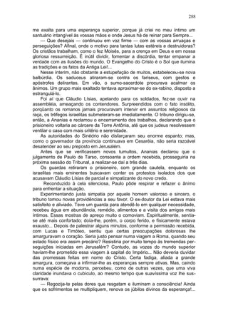 288

me exalta para uma esperança superior, porque já criei no meu íntimo um
santuário intangível às vossas mãos e onde Jesus há de reinar para Sempre...
     — Que desejais — continuou em voz firme — com as vossas arruaças e
perseguições? Afinal, onde o motivo para tantas lutas estéreis e destruidoras?
Os cristãos trabalham, como o fez Moisés, para a crença em Deus e em nossa
gloriosa ressurreição. É inútil dividir, fomentar a discórdia, tentar empanar a
verdade com as ilusões do mundo. O Evangelho do Cristo é o Sol que ilumina
as tradições e os fatos da Antiga Lei!...
     Nesse ínterim, não obstante a estupefação de muitos, estabeleceu-se nova
balbúrdia. Os saduceus atiraram-se contra os fariseus, com gestos e
apóstrofes delirantes. Em vão, o sumo-sacerdote procurava acalmar os
ânimos. Um grupo mais exaltado tentava aproximar-se do ex-rabino, disposto a
estrangulá-lo.
     Foi aí que Cláudio Lísias, apelando para os soldados, fez-se ouvir na
assembléia, ameaçando os contendores. Surpreendidos com o fato insólito,
porqüanto os romanos jamais procuravam intervir em assuntos religiosos da
raça, os trêfegos israelitas submeteram-se imediatamente. O tribuno dirigiu-se,
então, a Ananias e reclamou o encerramento dos trabalhos, declarando que o
prisioneiro voltaria ao cárcere da Torre Antônia, até que os judeus resolvessem
ventilar o caso com mais critério e serenidade.
     As autoridades do Sinédrio não disfarçaram seu enorme espanto; mas,
como o governador da província continuava em Cesaréia, não seria razoável
desatender ao seu preposto em Jerusalém.
     Antes que se verificassem novos tumultos, Ananias declarou que o
julgamento de Paulo de Tarso, consoante a ordem recebida, prosseguiria na
próxima sessão do Tribunal, a realizar-se daí a três dias.
     Os guardas retiraram o prisioneiro, com grande cautela, enquanto os
israelitas mais eminentes buscavam conter os protestos isolados dos que
acusavam Cláudio Lísias de parcial e simpatizante do novo credo.
      Reconduzido à cela silenciosa, Paulo pôde respirar e refazer o ânimo
para enfrentar a situação.
     Experimentando justa simpatia por aquele homem valoroso e sincero, o
tribuno tomou novas providências a seu favor. O ex-doutor da Lei estava mais
satisfeito e aliviado. Teve um guarda para atendê-lo em qualquer necessidade,
recebeu água em abundância, remédio, alimentos e a visita dos amigos mais
íntimos. Essas mostras de apreço muito o comoviam. Espiritualmente, sentia-
se até mais confortado; doía-lhe, porém, o corpo ferido, e físicamente estava
exausto... Depois de palestrar alguns minutos, conforme a permissão recebida,
com Lucas e Timóteo, sentiu que certas preocupações dolorosas lhe
amarguravam o coração. Seria justo pensar numa viagem a Roma, quando seu
estado físico era assim precário? Resistiria por muito tempo às tremendas per-
seguições iniciadas em Jerusalém? Contudo, as vozes do mundo superior
haviam-lhe prometido essa viagem à capital do Império... Não deveria duvidar
das promessas feitas em nome do Cristo. Certa fadiga, aliada a grande
amargura, começava a infirmar-lhe as esperanças sempre ativas. Mas, caindo
numa espécie de modorra, percebeu, como de outras vezes, que uma viva
claridade inundava o cubículo, ao mesmo tempo que suavíssima voz lhe sus-
surrava:
     — Regozija-te pelas dores que resgatam e iluminam a consciência! Ainda
que os sofrimentos se multipliquem, renova os júbilos divinos da esperança!...
 