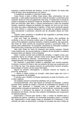 290

esquecer o odioso fermento dos fariseus, no dia do Calvário. Se receio pela
sorte de Paulo, temo igualmente por vos mesmo.
    A multidão de Jerusalém é criminosa muitas vezes.
    Lísias franziu a testa e refletiu longo tempo. Mas, arrancando-o de sua
indecisão, o velho galileu apresentou-lhe a idéia de transferir o prisioneiro para
Cesaréia, tendo em vista um julgamento mais justo. A medida teria a virtude de
subtrair o Apóstolo do ambiente irritado de Jerusalém e faria abortar de início o
plano de homicídio; além disso, o tribuno permaneceria a salvo de suspeitas
injustas, mantendo íntegras as tradições de respeito em torno do seu nome,
por parte dos judeus malevolentes e ingratos. O feito seria conhecido apenas
dos mais íntimos e o patrício designaria uma escolta de soldados corajosos
para acompanhar o prisioneiro, devendo sair de Jerusalém depois de meia-
noite.
     Cláudio Lísias considerou a excelência das sugestões e prometeu pô-las
em prática nessa mesma noite.
     Logo que Tiago se despediu, o romano chamou dois auxiliares de
confiança e deu as primeiras ordens para a formação da escolta, forte, de
cento e trinta soldados. duzentos archeiros e setenta cavaleiros, sob cuja prote-
ção Paulo de Tarso haveria de comparecer perante o governador Félix, no
grande porto palestinense. Os prepostos, atendendo às instruções recebidas,
reservaram para o prisioneiro uma das melhores montarias.
     Alta noite, Paulo de Tarso foi chamado com grande surpresa. Cláudio
Lísias explicou-lhe, em poucas palavras, o objetivo de sua decisão e a extensa
caravana partiu em silêncio, rumo a Cesaréia.
    Dado o caráter secreto das providências tomadas, a viagem correu sem
incidentes dignos de menção. Apenas muitas horas depois partiam da Torre
Antônia os respectivos informes, convencendo-se os judeus, com grande
desapontamento, da inutilidade de quaisquer represálias.
    Em Cesaréia o governador recebeu a expedição com enorme espanto.
Conhecia o renome de Paulo e não era estranho às lutas que sustentava com
os irmãos de raça, mas aquela caravana de quatrocentos homens armados,
para proteger um preso, era de causar admiração.
    Depois do primeiro interrogatório, o preposto máximo do Império, na
província, sentenciou:
    — Atento à origem judaica do acusado, nada posso julgar sem ouvir o
órgão competente, de Jerusalém.
    E mandou que o Sinédrio se fizesse representar na sede do Governo, com
a maior urgência.
    Os israelitas estavam sumamente satisfeitos com a ordem.
    Conseqüentemente, cinco dias depois da remoção do Apóstolo, o próprio
Ananias fizera questão de chefiar o conjunto de autoridades do Sinédrio e do
Templo, que acorreram a Cesaréia com os projetos mais estranhos,
relativamente à situação do adversário. Os velhos rabinos, conhecendo o poder
da lógica e a formosura da palavra do ex-doutor de Tarso, fizeram-se
acompanhar de Tértulo, uma das mais notáveis mentalidades que cooperavam
no colendo sodalício.
    Improvisado o Tribunal para decidir o feito, o orador do Sinédrio teve a
prioridade da palavra, usando-a em tremendas acusações contra o indiciado
réu, desenhando a cores negras todas as atividades do Cristianismo, e ter-
minando por pedir ao governador a entrega do acusado aos seus irmãos de
 