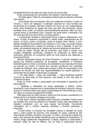292

completamente livre da ação da justiça, dentro de poucos dias.
      Paulo compreendeu as insinuações mal veladas e nobremente revidou:
       - Percebo agora. Falais de uma justiça condicionada ao capricho criminoso
dos homens.
         Essa justiça não me interessa. Ser-me-á preferível conhecer a morte no
cárcere, a servir de obstáculo à redenção espiritual do mais humilde dos
funcionários de Cesaréia. Dar-lhes dinheiro em troca de uma independência
ilícita, seria habituá-los ao apego dos bens que lhes não pertencem. Minha
atividade seria, então, um esforço reconhecidamente perverso. Além do mais,
quando temos a consciência pura, ninguém nos pode tolher a liberdade e eu
me sinto aqui tão livre como lá fora, na praça pública.
         O governador recebeu a observação franca e áspera, disfarçando o seu
enleio. A lição humilhava-o duramente e, desde então, desinteressou-se da
causa. Já havia, porém, comentado, entre os amigos mais íntimos, a privi-
legiada inteligência do prisioneiro de Cesaréia e, daí a dias, sua jovem esposa
Drusila manifestava-lhe o desejo de conhecer e ouvir o Apóstolo. A seu mau
grado, não podendo esquivar-se, acabou por levá-la à presença do ex-rabino.
      Judia de origem, Drusila não se contentou, qual fizera o marido, com
simples indagações superficiais. Desejosa de sondar-lhe as idéias mais
profundas, pediu-lhe um comentário geral da nova doutrina que esposara e
procurava difundir.
      Perante destacadas figuras da Corte Provincial, o valoroso Apóstolo dos
gentios fez brilhante panegírico do Evangelho, ressaltando a inolvidável
exemplificação do Cristo e os deveres do proselitismo que repontava de todos
os recantos do mundo. A maioria dos ouvintes escutava-o com evidentes
mostras de interesse; mas, quando ele começou a falar da ressurreição e dos
deveres do homem em face das responsabilidades no mundo espiritual, o
governador fez-se pálido e interrompeu a pregação.
      — Por hoje basta! — disse com autoridade. — Meus familiares poderão
ouvir-vos de outra feita, se lhes aprouver, pois quanto a mim não creio na
existência de Deus.
      Paulo de Tarso recebeu a observação com serenidade e respondeu com
benevolência:
      — Agradeço a delicadeza da vossa declaração e todavia, senhor
governador, ouso encarecer-vos a necessidade de ponderar o assunto, porque,
quando um homem afirma não aceitar a paternidade do Todo-Poderoso, é que,
em regra, se arreceia do julgamento de Deus.
      Félix lançou-lhe um olhar raivoso e retirou-se com os seus, prometendo a si
próprio deixar o prisioneiro entregue à sua sorte.
      À vista disso, embora respeitado pela franqueza e lealdade, Paulo houve
de amargar dois anos de reclusão em Cesaréia, tempo esse aproveitado em
relações constantes com as suas igrejas bem-amadas. Inumeráveis
mensagens iam e vinham, trazendo consultas e levando pareceres e
instruções.
        A esse tempo, o ex-doutor de Jerusalém chamou a atenção de Lucas
para o velho projeto de escrever uma biografia de Jesus, valendo-se das
informações de Maria; lamentou não poder ir a Éfeso, incumbindo-o desse tra-
balho, que reputava de capital importância para os adeptos do Cristianismo, O
médico amigo satisfez-lhe integralmente o desejo, legando à posteridade o
precioso relato da vida do Mestre, rico de luzes e esperanças divinas.
 