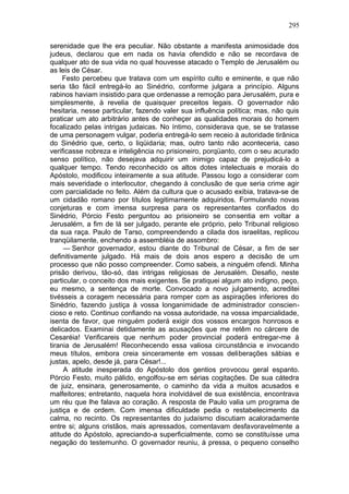 295

serenidade que lhe era peculiar. Não obstante a manifesta animosidade dos
judeus, declarou que em nada os havia ofendido e não se recordava de
qualquer ato de sua vida no qual houvesse atacado o Templo de Jerusalém ou
as leis de César.
     Festo percebeu que tratava com um espírito culto e eminente, e que não
seria tão fácil entregá-lo ao Sinédrio, conforme julgara a princípio. Alguns
rabinos haviam insistido para que ordenasse a remoção para Jerusalém, pura e
simplesmente, à revelia de quaisquer preceitos legais. O governador não
hesitaria, nesse particular, fazendo valer sua influência política; mas, não quis
praticar um ato arbitrário antes de conheçer as qualidades morais do homem
focalizado pelas intrigas judaicas. No íntimo, considerava que, se se tratasse
de uma personagem vulgar, poderia entregá-lo sem receio à autoridade tirânica
do Sinédrio que, certo, o liqüidaria; mas, outro tanto não aconteceria, caso
verificasse nobreza e inteligência no prisioneiro, porqüanto, com o seu acurado
senso político, não desejava adquirir um inimigo capaz de prejudicá-lo a
qualquer tempo. Tendo reconhecido os altos dotes intelectuais e morais do
Apóstolo, modificou inteiramente a sua atitude. Passou logo a considerar com
mais severidade o interlocutor, chegando à conclusão de que seria crime agir
com parcialidade no feito. Além da cultura que o acusado exibia, tratava-se de
um cidadão romano por títulos legitimamente adquiridos. Formulando novas
conjeturas e com imensa surpresa para os representantes confiados do
Sinédrio, Pórcio Festo perguntou ao prisioneiro se consentia em voltar a
Jerusalém, a fim de lá ser julgado, perante ele próprio, pelo Tribunal religioso
da sua raça. Paulo de Tarso, compreendendo a cilada dos israelitas, replicou
tranqüilamente, enchendo a assembléia de assombro:
     — Senhor governador, estou diante do Tribunal de César, a fim de ser
definitivamente julgado. Há mais de dois anos espero a decisão de um
processo que não posso compreender. Como sabeis, a ninguém ofendi. Minha
prisão derivou, tão-só, das intrigas religiosas de Jerusalém. Desafio, neste
particular, o conceito dos mais exigentes. Se pratiquei algum ato indigno, peço,
eu mesmo, a sentença de morte. Convocado a novo julgamento, acreditei
tivésseis a coragem necessária para romper com as aspirações inferiores do
Sinédrio, fazendo justiça à vossa longanimidade de administrador conscien-
cioso e reto. Continuo confiando na vossa autoridade, na vossa imparcialidade,
isenta de favor, que ninguém poderá exigir dos vossos encargos honrosos e
delicados. Examinai detidamente as acusações que me retêm no cárcere de
Cesaréia! Verificareis que nenhum poder provincial poderá entregar-me à
tirania de Jerusalém! Reconhecendo essa valiosa circunstância e invocando
meus títulos, embora creia sinceramente em vossas deliberações sábias e
justas, apelo, desde já, para César!...
     A atitude inesperada do Apóstolo dos gentios provocou geral espanto.
Pórcio Festo, muito pálido, engolfou-se em sérias cogitações. De sua cátedra
de juiz, ensinara, generosamente, o caminho da vida a muitos acusados e
malfeitores; entretanto, naquela hora inolvidável de sua existência, encontrava
um réu que lhe falava ao coração. A resposta de Paulo valia um programa de
justiça e de ordem. Com imensa dificuldade pedia o restabelecimento da
calma, no recinto. Os representantes do judaísmo discutiam acaloradamente
entre si; alguns cristãos, mais apressados, comentavam desfavoravelmente a
atitude do Apóstolo, apreciando-a superficialmente, como se constituísse uma
negação do testemunho. O governador reuniu, à pressa, o pequeno conselho
 