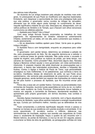 296

dos rabinos mais influentes.
      Os doutores da Lei antiga insistiram pela adoção de medidas mais enér-
gicas, no pressuposto de que Paulo se modificaria com algumas bastonadas.
Entretanto, sem desprezar a oportunidade de mais uma prestigiosa lição para
sua vida pública, o governador cerrou ouvidos às intrigas de Jerusalém,
afirmando que de modo algum podia transigir no cumprimento do dever,
naquele significativo instante de sua vida. Desculpou-se, desapontado, com os
velhos políticos do Sinédrio e do Templo, que o fixavam com olhos rancorosos
e pronunciou as célebres palavras.
      — Apelaste para César? Irás a César!
      Com essa antiga fórmula ficaram encerrados os trabalhos do novo
julgamento. Os representantes do Sinédrio retiraram-se extremamente
irritados, exclamando um deles, em voz alta, para o prisioneiro que recebeu o
insulto serenamente:
      — Só os desertores malditos apelam para César. Vai-te para os gentios,
indigno intrujão!...
      O Apóstolo fixou-o com benignidade, enquanto se preparava para voltar
ao cárcere.
      O governador, sem perder tempo, determinou se anotasse a petição do
réu, para prosseguimento do feito. No dia seguinte demorou-se a estudar o
caso e sentiu-se presa de grande indecisão. Não podia enviar o acusado à
capital do Império, sem justificar os motivos da prisão, por tanto tempo, nos
cárceres de Cesaréia. Como proceder? Mas, decorridos alguns dias, Herodes
Agripa e Berenice vinham saudar o novo governador, em visita cerimonioSa e
imprevista. O preposto imperial não pôde dissimular as preocupações que o
absorviam, e depois das solenidades protocolares, devidas a hóspedes tão
ilustres, Contou a Agripa a história de Paulo de Tarso, cuja personalidade
empolgava os mais indiferentes. O rei palestinense, que conhecia a fama do
ex-rabino, manifestou desejo de observá-lo de perto, ao que Festo anuiu
satisfeitíssimo, não somente pela possibilidade de proporcionar um prazer ao
hóspede generoso, senão também por esperar das impressões do mesmo algo
de útil para ilustrar o processo do Apóstolo, que lhe incumbia enviar para
Roma.
      Pórcio deu a esse ato um caráter festivo. Convidou as personalidades mais
eminentes de Cesaréia, reunindo luzida assembléia em torno do rei, no melhor
e mais vasto auditório da Corte Provincial. Primeiramente houve bailados e
música; em seguida, o convertido de Damasco, devidamente escoltado, foi
apresentado pelo próprio governador, em termos discretos, mas cordiais e
sinceros.
      Herodes Agripa impressionou-se logo, vivamente, com a figura alquebrada
e franzina do Apóstolo, cujos olhos serenos traduziam a energia inquebrantável
da raça. Curioso por conhecê-lo melhor, mandou que se defendesse de viva
voz.
      Paulo compreendeu a profunda significação daquele minuto e passou a
historiar os transes da sua existência com grande erudição e sinceridade. O rei
ouvia assombrado. O ex-rabino evocou a infância, deteve-se nas
reminiscências da mocidade, explicou sua aversão aos seguidores do Cristo
Jesus e, exuberante de inspiração, traçou o quadro do seu encontro com o
Mestre redivivo, às portas de Damasco, à viva luz do sol. Em seguida, passou
a enumerar os feitos da obra de gentilidade, as perseguições sofridas em toda
 