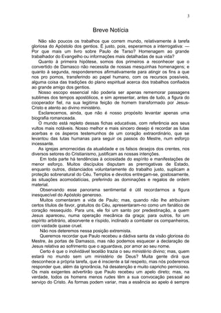 3


                              Breve Notícia
    Não são poucos os trabalhos que correm mundo, relativamente à tarefa
gloriosa do Apóstolo dos gentios. É justo, pois, esperarmos a interrogativa: —
Por que mais um livro sobre Paulo de Tarso? Homenagem ao grande
trabalhador do Evangelho ou informações mais detalhadas de sua vida?
    Quanto à primeira hipótese, somos dos primeiros a reconhecer que o
convertido de Damasco não necessita de nossas mesquinhas homenagens; e
quanto à segunda, responderemos afirmativamente para atingir os fins a que
nos pro pomos, transferindo ao papel humano, com os recursos possíveis,
alguma coisa das tradições do plano espiritual acerca dos trabalhos confiados
ao grande amigo dos gentios.
    Nosso escopo essencial não poderia ser apenas rememorar passagens
sublimes dos tempos apostólicos, e sim apresentar, antes de tudo, a figura do
cooperador fiel, na sua legitima feição de homem transformado por Jesus-
Cristo e atento ao divino ministério.
    Esclarecemos, ainda, que não é nosso propósito levantar apenas uma
biografia romanceada.
    O mundo está repleto dessas fichas educativas, com referência aos seus
vultos mais notáveis. Nosso melhor e mais sincero desejo é recordar as lutas
acerbas e os ásperos testemunhos de um coração extraordinário, que se
levantou das lutas humanas para seguir os passos do Mestre, num esforço
incessante.
    As igrejas amornecidas da atualidade e os falsos desejos dos crentes, nos
diversos setores do Cristianismo, justificam as nossas intenções.
     Em toda parte há tendências à ociosidade do espírito e manifestações de
menor esforço. Muitos discípulos disputam as prerrogativas de Estado,
enquanto outros, distanciados voluntariamente do trabalho justo, suplicam a
proteção sobrenatural do Céu. Templos e devotos entregam-se, gostosamente,
às situações acomodatícias, preferindo as dominações e regalos de ordem
material.
     Observando esse panorama sentimental é útil recordarmos a figura
inesquecível do Apóstolo generoso.
     Muitos comentaram a vida de Paulo; mas, quando não lhe atribuíram
certos títulos de favor, gratuitos do Céu, apresentaram-no como um fanático de
coração ressequido. Para uns, ele foi um santo por predestinação, a quem
Jesus apareceu, numa operação mecânica da graça; para outros, foi um
espírito arbitrário, absorvente e ríspido, inclinado a combater os companheiros,
com vaidade quase cruel.
     Não nos deteremos nessa posição extremista.
     Queremos recordar que Paulo recebeu a dádiva santa da visão gloriosa do
Mestre, às portas de Damasco, mas não podemos esquecer a declaração de
Jesus relativa ao sofrimento que o aguardava, por amor ao seu nome.
     Certo é que o inolvidável tecelão trazia o seu ministério divino; mas, quem
estará no mundo sem um ministério de Deus? Muita gente dirá que
desconhece a própria tarefa, que é insciente a tal respeito, mas nós poderemos
responder que, além da ignorância, há desatenção e muito capricho pernicioso.
Os mais exigentes advertirão que Paulo recebeu um apelo direto; mas, na
verdade, todos os homens menos rudes têm a sua convocação pessoal ao
serviço do Cristo. As formas podem variar, mas a essência ao apelo é sempre
 