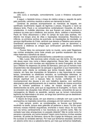 300

dos séculos!...
     Júlio ouviu a exortação, comovidamente. Lucas e Aristarco soluçavam
baixinho.
     A seguir, o Apóstolo tomou o braço do médico amigo e, seguido de perto
pelo centurião, caminhou resoluto e sereno em demanda do barco.
     Centenas de pessoas acompanharam as manobras da largada, em
santificado recolhimento regado de lágrimas e preces. Enquanto o navio se
afastava lento, Paulo e os companheiros contemplavam Cesaréia, de olhos
umedecidos. A multidão silenciosa, dos que ficavam em pranto, acenava e
ondeava na praia que a distância, aos poucos, diluía. Jubiloso e reconhecido,
Paulo de Tarso descansava o olhar no campo de suas lutas acerbas, me-
ditando nos longos anos de viltas e reparações necessárias. Recordava a
infância, os primeiros sonhos da juventude, as inquietações da mocidade, os
serviços dignificantes do Cristo, sentindo que deixava a Palestina para sempre.
Grandiosos pensamentos o empolgavam, quando Lucas se aproximou e,
apontando a distância os amigos que continuavam genuflexos, exclamou
brandamente:
     — Poucos fatos me comoveram tanto no mundo, como este! Registrarei
nas minhas anotações como foste amado por quantos receberam das tuas
mãos fraternais o benefício de Jesus!...
     Paulo pareceu ponderar profundamente a advertência e acentuou:
     — Não, Lucas. Não escrevas sobre virtudes que não tenho. Se me amas
não deves expor meu nome a falsos julgamentos. Deves falar, isso sim, das
perseguições por mim movidas aos seguidores do santo Evangelho; do favor
que o Mestre me dispensou às portas de Damasco, para que os homens mais
empedernidos não desesperem da salvação e aguardem a sua misericórdia no
momento justo; citarás os combates que temos travado desde o primeiro
instante, em face das imposições do farisaísmo e das hipocrisias do nosso
tempo; comentarás os obstáculos vencidos, as humilhações dolorosas, as
dificuldades sem conta, para que os futuros discípulos não esperem a re-
denção espiritual com o repouso falso do mundo, confiantes no favor
incompreensível dos deuses e sim com trabalhos ásperos, com sacrifícios
abençoados pelo aperfeiçoamento de si mesmos; falarás de nossos encontros
com os homens poderosos e cultos; de nossos serviços junto dos
desfavorecidos da sorte, para que os seguidores do Evangelho, no futuro, não
se arreceiem das situações mais difíceis e escabrosas, conscientes de que os
mensageiros do Mestre os assistirão, sempre que se tornem instrumentos
legítimos da fraternidade e do amor, ao longo dos caminhos que se desdobram
à evolução da Humanidade.
    E depois de longa pausa, em que observou a atenção com que Lucas lhe
acompanhou os inspirados raciocínios, prosseguiu em tom sereno e firme:
    — Cala sempre, porém, as considerações, os favores que tenhamos
recolhido na tarefa, porque esse galardão só pertence a Jesus. Foi Ele quem
removeu nossas misérias angustiosas, enchendo o nosso vácuo; foi sua mão
que nos tomou caridosamente e nos reconduziu ao caminho santo. Não me
contaste tuas lutas amargurosas no passado distante? Não te contei como fui
perverso e ignorante, em outros tempos? Assim como iluminou minhas veredas
sombrias, às portas de Damasco, levou-te Ele à igreja de Antioquia, para que
lhe ouvisses as verdades eternais. Por mais que tenhamos estudado, sentimos
um abismo entre nós e a sabedoria eterna; por mais que tenhamos trabalhado,
 