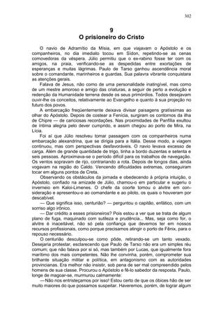 302


                                  9
                       O prisioneiro do Cristo
     O navio de Adramítio da Mísia, em que viajavam o Apóstolo e os
companheiros, no dia imediato tocou em Sídon, repetindo-se as cenas
comovedoras da véspera. Júlio permitiu que o ex-rabino fosse ter com os
amigos, na praia, verificando-se as despedidas entre exortações de
esperanças e muitas lágrimas. Paulo de Tarso ganhou ascendência moral
sobre o comandante, marinheiros e guardas. Sua palavra vibrante conquistara
as atenções gerais.
     Falava de Jesus, não como de uma personalidade inatingível, mas como
de um mestre amoroso e amigo das criaturas, a seguir de perto a evolução e
redenção da Humanidade terrena desde os seus primórdios. Todos desejavam
ouvir-lhe os conceitos, relativamente ao Evangelho e quanto à sua projeção no
futuro dos povos.
     A embarcação freqüentemente deixava divisar paisagens gratíssimas ao
olhar do Apóstolo. Depois de costear a Fenícia, surgiram os contornos da ilha
de Chipre — de cariciosas recordações. Nas proximidades de Panfília exultou
de íntima alegria pelo dever cumprido, e assim chegou ao porto de Mira, na
Lícia.
     Foi aí que Júlio resolveu tomar passagem com os companheiros numa
embarcação alexandrina, que se dirigia para a Itália. Desse modo, a viagem
continuou, mas com perspectivas desfavoráveis. O navio levava excesso de
carga. Além de grande quantidade de trigo, tinha a bordo duzentas e setenta e
seis pessoas. Aproximava-se o período difícil para os trabalhos de navegação.
Os ventos sopravam de rijo, contrariando a rota. Depois de longos dias, ainda
vogavam na região do Caldo. Vencendo dificuldades extremas, conseguiram
tocar em alguns pontos de Creta.
     Observando os obstáculos da jornada e obedecendo à própria intuição, o
Apóstolo, confiado na amizade de Júlio, chamou-o em particular e sugeriu o
inverneio em Kaloi-Limenes. O chefe da coorte tomou o alvitre em con-
sideração e apresentou-o ao comandante e ao piloto, os quais o houveram por
descabível.
     — Que significa isso, centurião? — perguntou o capitão, enfático, com um
sorriso algo irônico.
     — Dar crédito a esses prisioneiros? Pois estou a ver que se trata de algum
plano de fuga, maquinado com sutileza e prudência... Mas, seja como for, o
alvitre é inaceitável, não só pela confiança que devemos ter em nossos
recursos profissionais, como porque precisamos atingir o porto de Fênix, para o
repouso necessário.
     O centurião desculpou-se como pôde, retirando-se um tanto vexado.
Desejaria protestar, esclarecendo que Paulo de Tarso não era um simples réu
comum; que não falava por si só, mas também por Lucas, que igualmente fora
marítimo dos mais competentes. Não lhe convinha, porém, comprometer sua
brilhante situação militar e política, em antagonismo com as autoridades
provincianas. Era melhor não insistir, sob pena de ser mal compreendido pelos
homens de sua classe. Procurou o Apóstolo e fê-lo sabedor da resposta. Paulo,
longe de magoar-se, murmurou calmamente:
     — Não nos entristeçamos por isso! Estou certo de que os óbices hão de ser
muito maiores do que possamos suspeitar. Haveremos, porém, de lograr algum
 