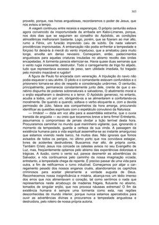 303

proveito, porque, nas horas angustiosas, recordaremos o poder de Jesus, que
nos avisou a tempo.
     A viagem continuou entre receios e esperanças. O próprio centurião estava
agora convencido da inoportunidade da arribada em Kaloi-Limenes, porque,
nos dois dias que se seguiram ao conselho do Apóstolo, as condições
atmosféricas melhoraram bastante. Logo, porém, que se fizeram ao mar alto,
rumo a Fênix, um furacão imprevisto caiu de súbito. De nada valeram
providências improvisadas. A embarcação não podia enfrentar a tempestade e
forçoso foi deixá-la à mercê do vento impetuoso, que a arrebatou para muito
longe, envolta em denso nevoeiro. Começaram, então, padecimentos
angustiosos para aquelas criaturas insuladas no abismo revolto das ondas
encapeladas. A tormenta parecia eternizar-se. Havia quase duas semanas que
o vento rugia incessante, destruidor. Todo o carregamento de trigo foi alijado,
tudo que representava excesso de peso, sem utilidade imediata, foi tragado
pelo monstro insaciável e rugidor!
     A figura de Paulo foi encarada com veneração. A tripulação do navio não
podia esquecer o seu alvitre. O piloto e o comandante estavam confundidos e o
prisioneiro tornara-se alvo de respeito e consideração unânimes. O centurião,
principalmente, permanecia constantemente junto dele, crente de que o ex-
rabino dispunha de poderes sobrenaturais e salvadores, O abatimento moral e
o enjôo espalharam o desânimo e o terror. O Apóstolo generoso, no entanto,
acudia a todos, um por um, obrigando-os a se alimentarem e confortando-os
moralmente. De quando a quando, soltava o verbo eloquente e, com a devida
permissão de Júlio, falava aos companheiros da hora amarga, procurando
identificar as questões espirituais com o espetáculo convulsivo da Natureza:
     — Irmãos! — dizia em voz alta para a assembléia estranha, que o ouvia
transida de angústia — eu creio que tocaremos breve a terra firme! Entretanto,
assumamos o compromisso de jamais olvidar a lição terrível desta hora.
Procuraremos caminhar no mundo qual marinheiro vigilante, que, ignorando o
momento da tempestade, guarda a certeza da sua vinda. A passagem da
existência humana para a vida espiritual assemelha-se ao instante amarguroso
que estamos vivendo neste barco, há muitos dias. Não ignorais que fomos
avisados de todos os perigos, no último porto que nos convidava estagiar,
livres de acidentes destruidores. Buscamos mar alto, de própria conta.
Também Cristo Jesus nos concede os celestes avisos no seu Evangelho de
Luz, mas, freqüentemente optamos pelo abismo das experiências dolorosas e
trágicas. A ilusão, como o vento sul, parece desmentir as advertências do
Salvador, e nós continuamos pelo caminho da nossa imaginação viciada;
entretanto, a tempestade chega de repente. É preciso passar de uma vida para
outra, a fim de retificarmos o rumo iniludível. Começamos por alijar o car-
regamento pesado dos nossos enganos cruéis, abandonamos os caprichos
criminosos para aceitar plenamente a vontade augusta de Deus.
Reconhecemos nossa insignificância e miséria, alcança-nos um tédio imenso
dos erros que nos alimentavam o coração, tal como sentimos o nada que
representamos neste arcabouço de madeiras frágeis, flutuante no abismo,
tomados de singular enjôo, que nos provoca náuseas extremas! O fim da
existência humana é sempre uma tormenta como esta, nas regiões
desconhecidas do mundo interior, porque nunca estamos apercebidos para
ouvir as advertências divinas e procuramos a tempestade angustiosa e
destruidora, pelo roteiro de nossa própria autoria.
 
