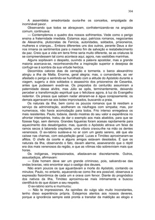 304

     A assembléia amedrontada ouvia-lhe os conceitos, empolgada de
inominável pavor.
     Observando que todos se abraçavam, confraternizando-se na angústia
comum, continuava:
     — Contemplemos o quadro dos nossos sofrimentos. Vede como o perigo
ensina a fraternidade imediata. Estamos aqui, patrícios romanos, negociantes
de Alexandria, plutocratas de Fenícia, autoridades, soldados, prisioneiros,
mulheres e crianças... Embora diferentes uns dos outros, perante Deus a dor
nos irmana os sentimentos para o mesmo fim de salvação e restabelecimento
da paz. Creio que a vida em terra firme seria muito diferente, se as criaturas lá
se compreendessem tal como acontece aqui, agora, nas vastidões marinhas.
     Alguns sopitavam o despeito, ouvindo a palavra apostolar, mas a grande
maioria acercava-se, reconhecendo-lhe a inspiração superior e desejosa de
confugir-se à sombra da sua virtude heróica.
     Decorridos catorze dias de cerração e tormenta. o barco alexandrino
atingiu a ilha de Malta. Enorme, geral alegria; mas, o comandante, ao ver
afastado o perigo e sentindo-se humilhado com a atitude do Apóstolo durante a
viagem, sugeriu a dois soldados o assassínio dos prisioneiros de Cesaréia,
antes que pudessem evadir-se. Os prepostos do centurião assumiram a
paternidade desse alvitre, mas Júlio se opôs, terminantemente, deixando
perceber a transformação espiritual que o felicitava agora, à luz do Evangelho
redentor. Os presos que sabiam nadar atiraram-se à água corajosamente; os
demais agarravam-se aos botes improvisados, buscando a praia.
     Os naturais da Ilha, bem como os poucos romanos que lá residiam a
serviço da administração, acolheram os náufragos com simpatia; mas, por
numerosos, não havia acomodação para todos. Frio intenso enregelava os
mais resistentes. Paulo, todavia, dando mostras do seu valor e experiência no
afrontar intempéries, tratou de dar o exemplo aos mais abatidos, para que se
fizesse fogo, sem demora. Grandes fogueiras foram acesas rapidamente para
aquecimento dos desabrigados; mas, quando o Apóstolo atirava um feixe de
ramos secos à labareda crepitante, uma víbora cravou-lhe na mão os dentes
venenosos. O ex-rabino susteve-a no ar com um gesto sereno, até que ela
caísse nas chamas, com estupefação geral. Lucas e Timóteo aproximaram-se
aflitos. O chefe da coorte e alguns amigos estavam desolados. É que os
naturais da Ilha, observando o fato, davam alarme, asseverando que o réptil
era dos mais venenosos da região, e que as vítimas não sobreviviam mais que
horas.
     Os indígenas, impressionados, afastavam-se discretamente. Outros,
assustadiços, afirmavam:
     — Este homem deve ser um grande criminoso, pois, salvando-se das
ondas bravias, veio encontrar aqui o castigo dos deuses.
     Não eram poucos os que aguardavam a morte do Apóstolo, contando os
minutos; Paulo, no entanto, aquecendo-se como lhe era possível, observava a
expressão fisionômica de cada um e orava com fervor. Diante do prognóstico
dos nativos da Ilha, Timóteo aproximou-se mais intimamente e buscou
cientificá-lo do que diziam a seu respeito.
      O ex-rabino sorriu e murmurou:
      — Não te impressiones. As opiniões do vulgo são muito inconstantes,
tenho disso experiência própria. Estejamos atentos aos nossos deveres,
porque a ignorância sempre está pronta a transitar da maldição ao elogio e
 
