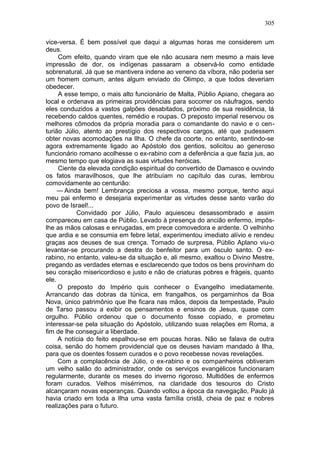 305

vice-versa. É bem possível que daqui a algumas horas me considerem um
deus.
     Com efeito, quando viram que ele não acusara nem mesmo a mais leve
impressão de dor, os indígenas passaram a observá-lo como entidade
sobrenatural. Já que se mantivera indene ao veneno da víbora, não poderia ser
um homem comum, antes algum enviado do Olimpo, a que todos deveriam
obedecer.
     A esse tempo, o mais alto funcionário de Malta, Públio Apiano, chegara ao
local e ordenava as primeiras providências para socorrer os náufragos, sendo
eles conduzidos a vastos galpões desabitados, próximo de sua residência, lá
recebendo caldos quentes, remédio e roupas. O preposto imperial reservou os
melhores cômodos da própria moradia para o comandante do navio e o cen-
turião Júlio, atento ao prestígio dos respectivos cargos, até que pudessem
obter novas acomodações na Ilha. O chefe da coorte, no entanto, sentindo-se
agora extremamente ligado ao Apóstolo dos gentios, solicitou ao generoso
funcionário romano acolhesse o ex-rabino com a deferência a que fazia jus, ao
mesmo tempo que elogiava as suas virtudes heróicas.
     Ciente da elevada condição espiritual do convertido de Damasco e ouvindo
os fatos maravilhosos, que lhe atribuíam no capítulo das curas, lembrou
comovidamente ao centurião:
     — Ainda bem! Lembrança preciosa a vossa, mesmo porque, tenho aqui
meu pai enfermo e desejaria experimentar as virtudes desse santo varão do
povo de Israel!...
           Convidado por Júlio, Paulo aquiesceu desassombrado e assim
compareceu em casa de Públio. Levado à presença do ancião enfermo, impôs-
lhe as mãos calosas e enrugadas, em prece comovedora e ardente. O velhinho
que ardia e se consumia em febre letal, experimentou imediato alívio e rendeu
graças aos deuses de sua crença. Tomado de surpresa, Públio Aplano viu-o
levantar-se procurando a destra do benfeitor para um ósculo santo. O ex-
rabino, no entanto, valeu-se da situação e, ali mesmo, exaltou o Divino Mestre,
pregando as verdades eternas e esclarecendo que todos os bens provinham do
seu coração misericordioso e justo e não de criaturas pobres e frágeis, quanto
ele.
     O preposto do Império quis conhecer o Evangelho imediatamente.
Arrancando das dobras da túnica, em frangalhos, os pergaminhos da Boa
Nova, único patrimônio que lhe ficara nas mãos, depois da tempestade, Paulo
de Tarso passou a exibir os pensamentos e ensinos de Jesus, quase com
orgulho. Públio ordenou que o documento fosse copiado, e prometeu
interessar-se pela situação do Apóstolo, utilizando suas relações em Roma, a
fim de lhe conseguir a liberdade.
     A notícia do feito espalhou-se em poucas horas. Não se falava de outra
coisa, senão do homem providencial que os deuses haviam mandado à Ilha,
para que os doentes fossem curados e o povo recebesse novas revelações.
     Com a complacência de Júlio, o ex-rabino e os companheiros obtiveram
um velho salão do administrador, onde os serviços evangélicos funcionaram
regularmente, durante os meses do inverno rigoroso. Multidões de enfermos
foram curados. Velhos misérrimos, na claridade dos tesouros do Cristo
alcançaram novas esperanças. Quando voltou a época da navegação, Paulo já
havia criado em toda a Ilha uma vasta família cristã, cheia de paz e nobres
realizações para o futuro.
 