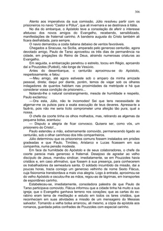 306

     Atento aos imperativos da sua comissão, Júlio resolveu partir com os
prisioneiros no navio “Castor e Pólux”, que ali invernara e se destinava à Itália.
     No dia do embarque, o Apóstolo teve a consolação de aferir o interesse
afetuoso dos novos amigos do Evangelho, recebendo, sensibilizado,
manifestações de fraternal carinho. A bandeira augusta do Cristo também ali
ficara desfraldada, para sempre.
     O navio demandou a costa italiana debaixo de ventos favoráveis.
     Chegados a Siracusa, na Sicília, amparado pelo generoso centurião, agora
devotado amigo, Paulo de Tarso aproveitou os três dias de permanência na
cidade, em pregações do Reino de Deus, atraindo numerosas criaturas ao
Evangelho.
     Em seguida, a embarcação penetrou o estreito, tocou em Régio, aproando
daí a Pouzzoles (Putéoli), não longe de Vesúvio.
     Antes do desembarque, o centurião aproximou-se do Apóstolo,
respeitosamente, e falou:
     — Meu amigo, até agora estiveste sob o amparo da minha amizade
pessoal, direta; daqui por diante, porém, temos de viajar sob os olhares
indagadores de quantos habitam nas proximidades da metrópole e há que
considerar vossa condição de prisioneiro...
     Notando-lhe o natural constrangimento, mescla de humildade e respeito,
Paulo exclamou:
     — Ora esta, Júlio, não te incomodes! Sei que tens necessidade de
algemar-me os pulsos para a exata execução de teus deveres. Apressa-te a
fazê-lo, pois não me seria lícito comprometer uma afeição tão pura, qual a
nossa.
     O chefe da coorte tinha os olhos molhados, mas, retirando as algemas da
pequena bolsa, acentuou:
     — Disputo a alegria de ficar convosco. Quisera ser, como vós, um
prisioneiro do Cristo!...
     Paulo estendeu a mão, extremamente comovido, permanecendo ligado ao
centurião, sob o olhar carinhoso dos três companheiros.
     Júlio determinou que os prisioneiros comuns fossem instalados em prisões
gradeadas e que Paulo, Timóteo, Aristarco e Lucas ficassem em sua
companhia, numa pensão modesta.
     Em face da humildade do Apóstolo e de seus colaboradores, o chefe da
coorte parecia mais generoso e fraternal. Desejoso de agradar ao velho
discípulo de Jesus, mandou sindicar, imediatamente, se em Pouzzoles havia
cristãos e, em caso afirmativo, que fossem à sua presença, para conhecerem
os trabalhadores da semeadura santa. O soldado incumbido da missão, dai a
poucas horas, trazia consigo um generoso velhinho de nome Sexto Flácus,
cuja fisionomia transbordava a mais viva alegria. Logo à entrada, aproximou-se
do velho Apóstolo e osculou-lhe as mãos, regou-as de lágrimas, em transportes
de espontâneo carinho.
     Estabeleceu-se, imediatamente, consoladora palestra de que Paulo de
Tarso participava comovido. Flácus informou que a cidade tinha há muito a sua
igreja; que o Evangelho ganhava terreno nos corações; que as cartas do ex-
rabino eram tema de meditação e estudo em todos os lares cristãos, que
reconheciam em suas atividades a missão de um mensageiro do Messias
salvador. Tomando a velha bolsa arrancou, ali mesmo, a cópia da epístola aos
romanos, guardada pelos confrades de Pouzzoles com especial carinho.
 