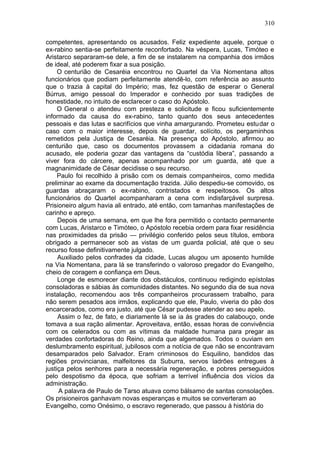 310

competentes, apresentando os acusados. Feliz expediente aquele, porque o
ex-rabino sentia-se perfeitamente reconfortado. Na véspera, Lucas, Timóteo e
Aristarco separaram-se dele, a fim de se instalarem na companhia dos irmãos
de ideal, até poderem fixar a sua posição.
     O centurião de Cesaréia encontrou no Quartel da Via Nomentana altos
funcionários que podiam perfeitamente atendê-lo, com referência ao assunto
que o trazia à capital do Império; mas, fez questão de esperar o General
Búrrus, amigo pessoal do Imperador e conhecido por suas tradições de
honestidade, no intuito de esclarecer o caso do Apóstolo.
     O General o atendeu com presteza e solicitude e ficou suficientemente
informado da causa do ex-rabino, tanto quanto dos seus antecedentes
pessoais e das lutas e sacrifícios que vinha amargurando. Prometeu estudar o
caso com o maior interesse, depois de guardar, solícito, os pergaminhos
remetidos pela Justiça de Cesaréia. Na presença do Apóstolo, afirmou ao
centurião que, caso os documentos provassem a cidadania romana do
acusado, ele poderia gozar das vantagens da “custódia libera”, passando a
viver fora do cárcere, apenas acompanhado por um guarda, até que a
magnanimidade de César decidisse o seu recurso.
     Paulo foi recolhido à prisão com os demais companheiros, como medida
preliminar ao exame da documentação trazida. Júlio despediu-se comovido, os
guardas abraçaram o ex-rabino, contristados e respeitosos. Os altos
funcionários do Quartel acompanharam a cena com indisfarçável surpresa.
Prisioneiro algum havia ali entrado, até então, com tamanhas manifestações de
carinho e apreço.
     Depois de uma semana, em que lhe fora permitido o contacto permanente
com Lucas, Aristarco e Timóteo, o Apóstolo recebia ordem para fixar residência
nas proximidades da prisão — privilégio conferido pelos seus títulos, embora
obrigado a permanecer sob as vistas de um guarda policial, até que o seu
recurso fosse definitivamente julgado.
     Auxiliado pelos confrades da cidade, Lucas alugou um aposento humilde
na Via Nomentana, para lá se transferindo o valoroso pregador do Evangelho,
cheio de coragem e confiança em Deus.
     Longe de esmorecer diante dos obstáculos, continuou redigindo epístolas
consoladoras e sábias às comunidades distantes. No segundo dia de sua nova
instalação, recomendou aos três companheiros procurassem trabalho, para
não serem pesados aos irmãos, explicando que ele, Paulo, viveria do pão dos
encarcerados, como era justo, até que César pudesse atender ao seu apelo.
     Assim o fez, de fato, e diariamente lá se ia às grades do calabouço, onde
tomava a sua ração alimentar. Aproveitava, então, essas horas de convivência
com os celerados ou com as vítimas da maldade humana para pregar as
verdades confortadoras do Reino, ainda que algemados. Todos o ouviam em
deslumbramento espiritual, jubilosos com a notícia de que não se encontravam
desamparados pelo Salvador. Eram criminosos do Esquilino, bandidos das
regiões provincianas, malfeitores da Suburra, servos ladrões entregues à
justiça pelos senhores para a necessária regeneração, e pobres perseguidos
pelo despotismo da época, que sofriam a terrível influência dos vícios da
administração.
     A palavra de Paulo de Tarso atuava como bálsamo de santas consolações.
Os prisioneiros ganhavam novas esperanças e muitos se converteram ao
Evangelho, como Onésimo, o escravo regenerado, que passou à história do
 