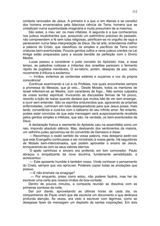 312

contacto renovador de Jesus. A primeira é a que vi em Atenas e se constitui
dos homens envenenados pela falaciosa ciência da Terra; homens que se
cristalizam numa superioridade imaginária e muito presumem de si mesmos.
     São estes, a meu ver, os mais infelizes. A segunda é a que conhecemos
nos judeus recalcitrantes que, possuindo um patrimônio precioso do passado,
não compreendem a fé sem lutas religiosas, petrificam-se no orgulho de raça e
perseveram numa falsa interpretação de Deus. De tal arte, entendemos melhor
a palavra do Cristo, que classificou os simples e pacíficos da Terra como
criaturas bem-aventuradas. Poucos gentios cultos e raros judeus crentes na Lei
Antiga estão preparados para a escola bendita da perfeição com o Divino
Mestre.
     Lucas passou a considerar o justo conceito do Apóstolo; mas, a esse
tempo, as palestras ruidosas e irritantes dos israelitas pareciam o fermento
rápido de pugilatos inevitáveis, O ex-rabino, porém, desejoso de paz, subiu
novamente à tribuna e exclamou:
     — Irmãos, evitemos as contendas estéreis e ouçamos a voz da própria
consciência!
     Continuai examinando a Lei e os Profetas, nos quais encontrareis sempre
a promessa do Messias, que já veio... Desde Moisés, todos os mentores de
Israel referiram-se ao Mestre, com caracteres de fogo... Não somos culpados
da vossa surdez espiritual. Invocando as discussões ferinas de há pouco,
recordo a lição de Isaías quando declara que muitos hão de ver sem enxergar,
e ouvir sem entender. São os espíritos endurecidos que, agravando as próprias
enfermidades, culminam em lutas desesperadoras para que Jesus possa, mais
tarde, convertê-los e curá-los com o bálsamo do seu infinito amor. No entanto,
podeis estar convictos de que esta mensagem será auspiciosamente recebida
pelos gentios simples e infelizes, que são, na verdade, os bem-aventurados de
Deus.
     A declaração franca e veemente do Apóstolo caiu na assembléia como um
raio, impondo absoluto silêncio. Mas, destoando dos sentimentos da maioria,
um velhinho judeu aproximou-se do convertido de Damasco e disse:
      — Reconheço o exato sentido da vossa palavra, mas desejaria pedir-vos
que este Evangelho continuasse a ser ministrado à nossa gente. Há seguidores
de Moisés bem-intencionados, que podem aproveitar o ensino de Jesus,
enriquecendo-se com os seus valores eternos.
      O apelo carinhoso e sincero era proferido em tom comovedor. Paulo
abraçou o simpatizante da nova doutrina, fundamente sensibilizado, e
acrescentou:
      — Este aposento humilde é também vosso. Vinde conhecer o pensamento
do Cristo, sempre que vos aprouver. Podereis copiar todas as anotações que
possuo.
      — E não ensinais na sinagoga?
      — Por enquanto, preso como estou, não poderei fazê-lo, mas hei de
escrever uma carta aos nossos irmãos de boa-vontade.
     Dentro de poucos minutos, a compacta reunião se dissolvia com as
primeiras sombras da noite.
     Daí por diante, aproveitando as últimas horas de cada dia, os
companheiros de Paulo viram que ele escrevia um documento a que dedicava
profunda atenção. Às vezes, era visto a escrever com lágrimas, como se
desejasse fazer da mensagem um depósito de santas inspirações. Em dois
 