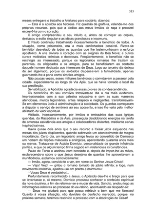 313

meses entregava o trabalho a Aristarco para copiá-lo, dizendo:
     — Esta é a epístola aos hebreus. Fiz questão de grafá-la, valendo-me dos
próprios recursos, pois que a dedico aos meus irmãos de raça e procurei
escrevê-la com o coração.
    O amigo compreendeu o seu intuito e, antes de começar as cópias,
destacou o estilo singular e as idéias grandiosas e incomuns.
    E Paulo continuou trabalhando incessantemente a benefício de todos. A
situação, como prisioneiro, era a mais confortadora possível. Fizera-se
benfeitor desvelado de todos os guardas que lhe testemunhavam o esforço
apostólico. A uns aliviara o coração com as alegrias da Boa Nova; a outros
curara moléstias crônicas e dolorosas. Freqüentemente, o benefício não se
restringia ao interessado, porque os legionários romanos lhe traziam os
parentes, os afeiçoados e os amigos, para se beneficiarem ao contacto
daquele homem dedicado aos interesses de Deus. Logo ao terceiro dia deixou
de ser algemado, porque os soldados dispensavam a formalidade, apenas
guardando-lhe a porta como simples amigos.
    Não poucas vezes, esses militares benévolos o convidavam a passear pela
cidade, especialmente ao longo da Via Apia, que se havia tornado o local da
sua predileção.
    Sensibilizado, o Apóstolo agradecia essas provas de condescendência.
    Os benefícios do seu convívio tornavam-se dia a dia mais evidentes.
Impressionados com a sua palestra educativa e com as suas maneiras
atenciosas, muitos legionários, antes relapsos e negligentes, transformavam-
Se em elementos úteis à administração e à sociedade. Os guardas começaram
a disputar o serviço de sentinela ao seu aposento, e isso lhe valia pelo melhor
atestado de valor espiritual.
     Visitado, incessantemente, por irmãos e emissários das suas igrejas
queridas, da Macedônia e da Ásia, prosseguia desdobrando energias na tarefa
de amorosa assistência aos amigos e colaboradores distantes, mediante cartas
inspiradíssimas.
     Havia quase dois anos que o seu recurso a César jazia esquecido nas
mesas dos juizes displicentes, quando sobreveio um acontecimento de magna
importância. Certo dia, um legionário amigo levou ao convertido de Damasco
um homem de feições másculas e enérgicas, aparentando quarenta anos mais
ou menos. Tratava-se de Acácio Domício, personalidade de grande influência
política, e que de algum tempo tinha cegado em misteriosas circunstâncias.
     Paulo de Tarso o acolheu com bondade e, depois de impor-lhe as mãos,
esclarecendo-o sobre o que Jesus desejava de quantos lhe aproveitavam a
munificência, exclamou comovidamente:
     — Irmão, agora, convido-te a ver, em nome do Senhor Jesus-Cristo!
     — Vejo! Vejo! — gritou o romano tomado de júbilo infinito; e logo, num
movimento instintivo, ajoelhou-se em pranto e murmurou:
     - Vosso Deus é verdadeiro!...
     Profundamente reconhecido a Jesus, o Apóstolo deu-lhe o braço para que
se levantasse e, ali mesmo, Domício procurou conhecer o conteúdo espiritual
da nova doutrina, a fim de reformar-se e mudar de vida. Solícito, anotou logo as
informações relativas ao processo do ex-rabino, acentuando ao despedir-se:
     — Deus me ajudará para que possa retribuir o bem que me fizestes!
Quanto à vossa situação, não duvideis do desfecho merecido, porque, na
próxima semana, teremos resolvido o processo com a absolvição de César!
 