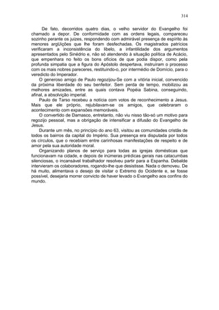 314

       De fato, decorridos quatro dias, o velho servidor do Evangelho foi
chamado a depor. De conformidade com as ordens legais, compareceu
sozinho perante os juizes, respondendo com admirável presença de espírito às
menores argUições que lhe foram desfechadas. Os magistrados patrícios
verificaram a inconsistência do libelo, a infantilidade dos argumentos
apresentados pelo Sinédrio e, não só atendendo à situação política de Acácio,
que empenhara no feito os bons ofícios de que podia dispor, como pela
profunda simpatia que a figura do Apóstolo despertava, instruíram o processo
com os mais nobres pareceres, restituindo-o, por intermédio de Domício, para o
veredicto do Imperador.
    O generoso amigo de Paulo regozijou-Se com a vitória inicial, convencido
da próxima liberdade do seu benfeitor. Sem perda de tempo, mobilizou as
melhores amizades, entre as quais contava Popéia Sabina, conseguindo,
afinal, a absolvição imperial.
    Paulo de Tarso recebeu a notícia com votos de reconhecimento a Jesus.
Mais que ele próprio, rejubilavam-se os amigos, que celebraram o
acontecimento com expansões memoráveis.
    O convertido de Damasco, entretanto, não viu nisso tão-só um motivo para
regozijo pessoal, mas a obrigação de intensificar a difusão do Evangelho de
Jesus.
    Durante um mês, no princípio do ano 63, visitou as comunidades cristãs de
todos os bairros da capital do Império. Sua presença era disputada por todos
os círculos, que o recebiam entre carinhosas manifestações de respeito e de
amor pela sua autoridade moral.
    Organizando planos de serviço para todas as igrejas domésticas que
funcionavam na cidade, e depois de inúmeras prédicas gerais nas catacumbas
silenciosas, o incansável trabalhador resolveu partir para a Espanha. Debalde
intervieram os colaboradores, rogando-lhe que desistisse. Nada o demoveu. De
há muito, alimentava o desejo de visitar o Extremo do Ocidente e, se fosse
possível, desejaria morrer convicto de haver levado o Evangelho aos confins do
mundo.
 
