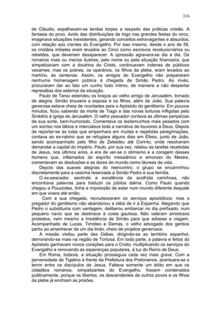 316

de Cláudio, espalhavam-se lendas torpes a respeito das práticas cristãs. A
fantasia do povo, ávido das distribuições de trigo nas grandes festas do circo,
imaginava situações inexistentes, gerando conceitos extravagantes e absurdos,
com relação aos crentes do Evangelho. Por isso mesmo, desde o ano de 58,
os cristãos imbeles eram levados ao Circo como escravos revolucionários ou
rebeldes, que deveriam desaparecer. A opressão agravara-se dia a dia. Os
romanos mais ou menos ilustres, pelo nome ou pela situação financeira, que
simpatizavam com a doutrina do Cristo, continuavam indenes de públicos
vexames; mas os pobres, os operários, os filhos da plebe, eram levados ao
martírio, às centenas. Assim, os amigos do Evangelho não prepararam
nenhuma homenagem pública à chegada de Simão Pedro. Ao invés,
procuraram dar ao fato um cunho todo íntimo, de maneira a não despertar
represálias dos esbirros da situação.
    Paulo de Tarso estendeu os braços ao velho amigo de Jerusalém, tomado
de alegria. Simão trouxera a esposa e os filhos, além de João. Sua palavra
generosa estava cheia de novidades para o Apóstolo do gentilismo. Em poucos
minutos, ficou sabendo da morte de Tiago e das novas torturas infligidas pelo
Sinédrio à igreja de Jerusalém. O velho pescador contava as últimas peripécias
da sua sorte, bem-humorado. Comentava os testemunhos mais pesados com
um sorriso nos lábios e intercalava toda a narrativa de louvores a Deus. Depois
de reportar-se às lutas que empenhara em muitas e repetidas peregrinações,
contava ao ex-rabino que se refugiara alguns dias em Éfeso, junto de João,
sendo acompanhado pelo filho de Zebedeu até Corinto, onde resolveram
demandar a capital do Império. Paulo, por sua vez, relatou as tarefas recebidas
de Jesus, nos últimos anos, e era de ver-se o otimismo e a coragem desses
homens que, inflamados do espírito messiânico e amoroso do Mestre,
comentavam as desilusões e as dores do mundo como láureas da vida.
    Depois das suaves alegrias do reencontro, o grupo se encaminhou
discretamente para a casinha reservada a Simão Pedro e sua família.
    O ex-pescador, sentindo a excelência da acolhida carinhosa, não
encontrava palavras para traduzir os júbilos dalma. Como Paulo quando
chegou a Pouzzoles, tinha a impressão de estar num mundo diferente daquele
em que vivera até então.
      Com a sua chegada, recrudesceram os serviços apostólicos: mas o
pregador do gentilismo não abandonou a idéia de ir à Espanha. Alegando que
Pedro o substituiria com vantagem, deliberou embarcar no dia prefixado, num
pequeno navio que se destinava à costa gaulesa. Não valeram amistosos
protestos, nem mesmo a Insistência de Simão para que adiasse a viagem.
Acompanhado de Lucas, Timóteo e Demas, o velho advogado dos gentios
partiu ao amanhecer de um dia lindo, cheio de projetos generosos.
    A missão visitou parte das Gálias, dirigindo-se ao território espanhol,
demorando-se mais na região de Tortosa. Em toda parte, a palavra e feitos do
Apóstolo ganhavam novos corações para o Cristo, multiplicando os serviços do
Evangelho e renovando as esperanças populares, à luz do Reino de Deus.
    Em Roma, todavia, a situação prosseguia cada vez mais grave. Com a
perversidade de Tigelino à frente da Prefeitura dos Pretorianos, acentuara-se o
terror entre os discípulos de Jesus. Faltava somente um édito em que os
cidadãos romanos, simpatizantes do Evangelho, fossem condenados
publicamente, porque os libertos, os descendentes de outros povos e os filhos
da plebe já enchiam as prisões.
 