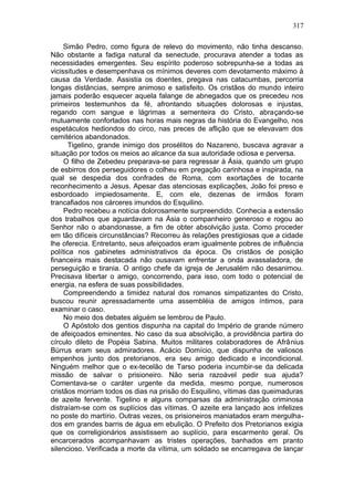 317

     Simão Pedro, como figura de relevo do movimento, não tinha descanso.
Não obstante a fadiga natural da senectude, procurava atender a todas as
necessidades emergentes. Seu espírito poderoso sobrepunha-se a todas as
vicissitudes e desempenhava os mínimos deveres com devotamento máximo à
causa da Verdade. Assistia os doentes, pregava nas catacumbas, percorria
longas distâncias, sempre animoso e satisfeito. Os cristãos do mundo inteiro
jamais poderão esquecer aquela falange de abnegados que os precedeu nos
primeiros testemunhos da fé, afrontando situações dolorosas e injustas,
regando com sangue e lágrimas a sementeira do Cristo, abraçando-se
mutuamente confortados nas horas mais negras da história do Evangelho, nos
espetáculos hediondos do circo, nas preces de aflição que se elevavam dos
cemitérios abandonados.
       Tigelino, grande inimigo dos prosélitos do Nazareno, buscava agravar a
situação por todos os meios ao alcance da sua autoridade odiosa e perversa.
     O filho de Zebedeu preparava-se para regressar à Ásia, quando um grupo
de esbirros dos perseguidores o colheu em pregação carinhosa e inspirada, na
qual se despedia dos confrades de Roma, com exortações de tocante
reconhecimento a Jesus. Apesar das atenciosas explicações, João foi preso e
esbordoado impiedosamente. E, com ele, dezenas de irmãos foram
trancafiados nos cárceres imundos do Esquilino.
     Pedro recebeu a notícia dolorosamente surpreendido. Conhecia a extensão
dos trabalhos que aguardavam na Ásia o companheiro generoso e rogou ao
Senhor não o abandonasse, a fim de obter absolvição justa. Como proceder
em tão difíceis circunstâncias? Recorreu às relações prestigiosas que a cidade
lhe oferecia. Entretanto, seus afeiçoados eram igualmente pobres de influência
política nos gabinetes administrativos da época. Os cristãos de posição
financeira mais destacada não ousavam enfrentar a onda avassaladora, de
perseguição e tirania. O antigo chefe da igreja de Jerusalém não desanimou.
Precisava libertar o amigo, concorrendo, para isso, com todo o potencial de
energia, na esfera de suas possibilidades.
     Compreendendo a timidez natural dos romanos simpatizantes do Cristo,
buscou reunir apressadamente uma assembléia de amigos íntimos, para
examinar o caso.
     No meio dos debates alguém se lembrou de Paulo.
     O Apóstolo dos gentios dispunha na capital do Império de grande número
de afeiçoados eminentes. No caso da sua absolvição, a providência partira do
círculo 