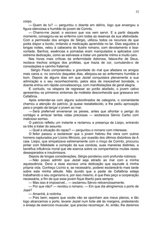 32

corpo.
    — Quem és tu? — perguntou o doente em delírio, logo que enxergou a
figura silenciosa e humilde do jovem de Corinto.
    — Chamo-me Jeziel, o escravo que vos vem servir. E a partir daquele
momento, consagrou-se ao enfermo com todas as reservas da sua afetividade.
Com a permissão dos amigos de Sérgio, utilizou todos os recursos de que
podia dispor a bordo, imitando a medicação aprendida no lar. Dias seguidos e
longas noites, velou à cabeceira do ilustre romano, com devotamento e boa-
vontade. Banhos, essências e pomadas eram manipulados e aplicados com
extrema dedicação, como se estivesse a tratar um parente íntimo e muito caro.
    Nas horas mais críticas da enfermidade dolorosa, falava-lhe de Deus,
recitava trechos antigos dos profetas, que trazia de cor, cumulando-o de
consolações e carinho fraternal.
      Sérgio Paulo compreendeu a gravidade do mal que afastara os amigos
mais caros e, no convívio daqueles dias, afeiçoou-se ao enfermeiro humilde e
bom. Depois de alguns dias em que Jeziel conquistara plenamente a sua
admiração e o seu reconhecimento, pelos atos de inexcedível bondade, o
doente entrou em rápida convalescença, com manifestações de geral alegria.
    E contudo, na véspera de regressar ao porão abafado, o jovem cativo
apresentou os primeiros sintomas da moléstia desconhecida que grassava em
Cefalônia.
    Após entender-se com alguns subordinados de categoria, o comandante
chamou a atenção do patrício, já quase restabelecido, e lhe pediu aprovação
para o projeto de lançar o jovem ao mar.
    — Será preferível envenenar os peixes, antes que afrontar o perigo do
contágio e arriscar tantas vidas preciosas — esclarecia Sérvio Carbo com
malicioso sorriso.
    O patrício refletiu um instante e reclamou a presença de Lisipo, entrando
os três a tratar do assunto.
    — Qual a situação do rapaz? — perguntou o romano com interesse.
    O feitor passou a esclarecer que o jovem hebreu lhe viera com outros
homens capturados por Licinio Minúcio, por ocasião dos últimos distúrbios da A
caia. Lisipo, que simpatizava extremamente com o moço de Corinto, procurou
pintar com fidelidade a correção da sua conduta, suas maneiras distintas, a
benéfica influência moral que ele exercia sobre os companheiros muitas vezes
desesperados e insubmissos.
    Depois de longas considerações, Sérgio ponderou com profunda nobreza:
    — Não posso admitir que Jeziel seja atirado ao mar com a minha
aquiescência. Devo a esse escravo uma dedicação que equivale à minha
própria vida. Conheço Licínio e, se necessário, poderei esclarecê-lo mais tarde
sobre esta minha atitude. Não duvido que a peste de Cefalônia esteja
trabalhando o seu organismo e, por isso mesmo, é que lhes peço a cooperação
necessária, a fim de que esse jovem fique liberto para sempre.
    — Mas isso é impossível... — exclamou Sérvio relicenciosamente.
    — Por que não? — revidou o romano. — Em que dia atingiremos o porto de
Jope?
    — Amanhã, à noitinha.
    — Pois bem; espero que vocês não se oponham aos meus planos, e tão
logo alcancemos o porto, levarei Jeziel num bote até às margens, pretextando
o ensejo de exercício muscular, que preciso recomeçar. Aí, então, lhe daremos
 