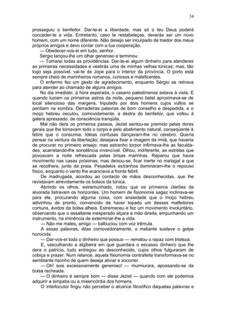 34

prosseguiu o benfeitor. Dar-te-ei a liberdade, mas só o teu Deus poderá
conceder-te a vida. Entretanto, caso te restabeleças, deverás ser um novo
homem, com um nome diferente. Não desejo ser inculpado de traidor dos meus
próprios amigos e devo contar com a tua cooperação.
     — Obedecer-vos-ei em tudo, senhor.
     Sérgio lançou-lhe um olhar generoso e terminou:
     — Tomarei todas as providências. Dar-te-ei algum dinheiro para atenderes
as primeiras necessidades e vestirás uma de minhas velhas túnicas; mas, tão
logo seja possível, vai-te de Jope para o interior da província. O porto está
sempre cheio de marinheiros romanos, curiosos e maleficentes.
     O enfermo fez um gesto de agradecimento, enquanto Sérgio se retirava
para atender ao chamado de alguns amigos.
     No dia imediato, à hora esperada, o casario palestinense estava à vista. E
quando luziam os primeiros astros da noite, pequeno batel aproximava-se de
local silencioso das margens, tripulado por dois homens cujos vultos se
perdiam na sombra. Derradeiras palavras de bom conselho e despedida, e o
moço hebreu osculou, comovidamente, a destra do benfeitor, que voltou à
galera apressado, de consciência tranqüila.
     Mal não dera os primeiros passos, Jeziel sentou-se premido pelas dores
gerais que lhe tomavam todo o corpo e pelo abatimento natural, conseqüente à
febre que o consumia. Idéias confusas dançavam-lhe no cérebro. Queria
pensar na ventura da libertação; desejava fixar a imagem da irmã, que haveria
de procurar no primeiro ensejo; mas estranho torpor infirmava-lhe as faculda-
des, acarretando-lhe sonolência invencível. Olhou, indiferente, as estrelas que
povoavam a noite refrescada pelas brisas marinhas. Reparou que havia
movimento nas casas próximas, mas deixou-se, ficar inerte no matagal a que
se recolhera, junto da praia. Pesadelos estranhos dominaram-lhe o repouso
físico, enquanto o vento lhe acariciava a fronte febril.
     De madrugada, acordou ao contacto de mãos desconhecidas, que lhe
revistavam atrevidamente os bolsos da túnica.
     Abrindo os olhos, estremunhado, notou que os primeiros clarões da
alvorada listravam os horizontes. Um homem de fisionomia sagaz inclinava-se
para ele, procurando alguma coisa, com ansiedade que o moço hebreu
adivinhou de pronto, convencido de haver topado um desses malfeitores
comuns, ávidos da bolsa alheia. Estremeceu e fez um movimento involuntário,
observando que o assaltante inesperado alçara a mão direita, empunhando um
instrumento, na iminência de exterminar-lhe a vida.
     — Não me mates, amigo — balbuciou com voz trêmula.
     A essas palavras, ditas comovedoramente, o meliante susteve o golpe
homicida.
     — Dar-vos-ei todo o dinheiro que possuo — rematou o rapaz com tristeza.
     E, vasculhando a algibeira em que guardara o escasso dinheiro que lhe
dera o patrício, tudo entregou ao desconhecido, cujos olhos fulguraram de
cobiça e prazer. Num relance, aquela fisionomia contrafeita transformava-se no
semblante risonho de quem deseja aliviar e socorrer.
     — Oh! sois excessivamente generoso! — murmurara, apossando-se da
bolsa recheada.
     — O dinheiro é sempre bom — disse Jeziel — quando com ele podemos
adquirir a simpatia ou a misericórdia dos homens.
     O interlocutor fingiu não perceber o alcance filosófico daquelas palavras e
 
