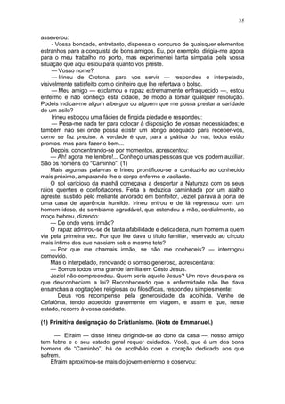 35

asseverou:
     - Vossa bondade, entretanto, dispensa o concurso de quaisquer elementos
estranhos para a conquista de bons amigos. Eu, por exemplo, dirigia-me agora
para o meu trabalho no porto, mas experimentei tanta simpatia pela vossa
situação que aqui estou para quanto vos preste.
     — Vosso nome?
     — Irineu de Crotona, para vos servir — respondeu o interpelado,
visivelmente satisfeito com o dinheiro que lhe refertava o bolso.
     — Meu amigo — exclamou o rapaz extremamente enfraquecido —, estou
enfermo e não conheço esta cidade, de modo a tomar qualquer resolução.
Podeis indicar-me algum albergue ou alguém que me possa prestar a caridade
de um asilo?
     Irineu esboçou uma fácies de fingida piedade e respondeu:
     — Pesa-me nada ter para colocar à disposição de vossas necessidades; e
também não sei onde possa existir um abrigo adequado para receber-vos,
como se faz preciso. A verdade é que, para a prática do mal, todos estão
prontos, mas para fazer o bem...
    Depois, concentrando-se por momentos, acrescentou:
    — Ah! agora me lembro!... Conheço umas pessoas que vos podem auxiliar.
São os homens do “Caminho”. (1)
    Mais algumas palavras e Irineu prontificou-se a conduzi-lo ao conhecido
mais próximo, amparando-lhe o corpo enfermo e vacilante.
    O sol caricioso da manhã começava a despertar a Natureza com os seus
raios quentes e confortadores. Feita a reduzida caminhada por um atalho
agreste, sustido pelo meliante arvorado em benfeitor, Jeziel parava à porta de
uma casa de aparência humilde. Irineu entrou e de lá regressou com um
homem idoso, de semblante agradável, que estendeu a mão, cordialmente, ao
moço hebreu, dizendo:
    — De onde vens, irmão?
    O rapaz admirou-se de tanta afabilidade e delicadeza, num homem a quem
via pela primeira vez. Por que lhe dava o título familiar, reservado ao círculo
mais íntimo dos que nasciam sob o mesmo teto?
    — Por que me chamais irmão, se não me conheceis? — interrogou
comovido.
    Mas o interpelado, renovando o sorriso generoso, acrescentava:
    — Somos todos uma grande família em Cristo Jesus.
    Jeziel não compreendeu. Quem seria aquele Jesus? Um novo deus para os
que desconheciam a lei? Reconhecendo que a enfermidade não lhe dava
ensanchas a cogitações religiosas ou filosóficas, respondeu simplesmente:
         Deus vos recompense pela generosidade da acolhida. Venho de
Cefalônia, tendo adoecido gravemente em viagem, e assim e que, neste
estado, recorro à vossa caridade.

(1) Primitiva designação do Cristianismo. (Nota de Emmanuel.)

     — Efraim — disse Irineu dirigindo-se ao dono da casa —, nosso amigo
tem febre e o seu estado geral requer cuidados. Você, que é um dos bons
homens do “Caminho”, há de acolhê-lo com o coração dedicado aos que
sofrem.
    Efraim aproximou-se mais do jovem enfermo e observou:
 