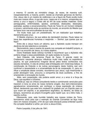 4

a mesma. O convite ao ministério chega, ás vezes, de maneira sutil,
inesperadamente; a maioria, porém, resiste ao chamado generoso do Senhor.
Ora, Jesus não é um mestre de violências e se a figura de Paulo avulta muito
mais aos nossos olhos, é que ele ouviu, negou-se a si mesmo, arrependeu-se,
tomou a cruz e seguiu o Cristo até ao fim de suas tarefas materiais. Entre
perseguições, enfermidades, apodos, zombarias, desilusões, deserções,
pedradas, açoites e encarceramentos, Paulo de Tarso foi um homem intrépido
e sincero, caminhando entre as sombras do mundo, ao encontro do Mestre que
se fizera ouvir nas encruzilhadas da sua vida.
      Foi muito mais que um predestinado, foi um realizador que trabalhou
diariamente para a luz.
     O Mestre chama-o, da sua esfera de claridadeS imortais. Paulo tateia na
treva das experiências humanas e responde: — Senhor, que queres que eu
faça?
     Entre ele e Jesus havia um abismo, que o Apóstolo soube transpor em
decênios de luta redentora e constante.
     Demonstrá-lo, para o exame do quanto nos compete em trabalhO próprio, a
fim de Ir ao encontro de Jesus, é o nosso objetivo.
     Outra finalidade deste esforço humilde é reconhecer que o Apóstolo não
poderia chegar a essa possibilidade, em ação isolada no mundo.
     Sem Estevão, não teríamos Paulo de Tarso. O grande mártir do
Cristianismo nascente alcançou influência muito mais vasta na experiência
paulina, do que poderíamos imaginar tão-só pelos textos conhecidos nos
estudos terrestres. A vida de ambos está entrelaçada com misteriosa beleza. A
contribuição de Estevão e de outras personagens desta história real vem
confirmar a necessidade e a universalidade da lei de cooperação. E, para ve-
rificar a amplitude desse conceito, recordemos que Jesus, cuja misericórdia e
poder abrangiam tudo, procurou a companhia de doze auxiliares, a fins de
empreender a renovação do mundo.
     Aliás, sem cooperação, não poderia existir amor; e o amor é a força de
Deus, que equilibra o Universo.
     Desde já, vejo os críticos consultando textos e combinando versículos para
trazerem á tona os erros do nosso tentame singelo. Aos bem-intencionados
agradecemos sinceramente, por conhecer a nossa expressão de criatura
falível, declarando que este livro modestO foi grafado por um Espírito para os
que vivam em espírito; e ao pedantismo dogmático, ou literário, de todos os
tempos, recorremos ao próprio Evangelho para repetir que, se a letra mata, o
espírito vivifica.
     Oferecendo, pois, este humilde trabalho aos nossos irmãos da Terra,
formulamos votos para que o exemplo do Grande Convertido se faça mais
claro em nossos corações, a fim de que cada discípulo possa entender quanto
lhe compete trabalhar e sofrer, por amor a Jesus-Cristo.

   Pedro Leopoldo, 8 de julho de 1941.
 