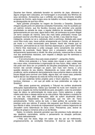 44

Zacarias ben Hanan, adiantado lavrador no caminho de Jope, oferecera a
alguns amigos bem colocados, em homenagem à circuncisão dos filhinhos de
seus servidores. Acrescentou que o anfitrião era antigo comerciante israelita
emigrado de Corinto, após longos anos de trabalho na Acaia, desgostoso com
as perseguições de que fora vítima.
     Após grandes provações na viagem de Cencréia a Cesaréia, Zacarias
chegara àquele porto em péssimas condições financeiras, mas foi auxiliado por
um patrício romano, que lhe facultou recursos para arrendar uma grande
propriedade na estrada de Jope, a regular distância de Jerusalém. Acolhido
generosamente em sua casa, agora farta e feliz, ali conhecera na jovem Abigail
um terno coração de menina, dona dos mais belos predicados morais que
pudessem exornar uma filha da sua raça. Era, de fato, o seu ideal de moço:
inteligente, versada na Lei e, sobretudo, dócil e carinhosa. Adotada pelo casal
como filha muito cara, havia sofrido amargamente em Corinto, ali deixando o
pai morto e o irmão escravizado para sempre. Havia três meses que se
conheciam, permutando-se as mais risonhas esperanças e, quem sabe? talvez
o Eterno lhes reservasse a união conjugal, como coroamento dos sonhos
sagrados da juventude. Saulo falava com o entusiasmo próprio do seu
temperamento apaixonado e vibrátil. No olhar profundo, notava-se-lhe a chama
viva dos sentimentos resolutos, com respeito à afeição que lhe dominava a
capacidade emotiva.
    — E já comunicaste a teus pais esses projetos? —perguntou Sadoc.
    — Minha irmã pretende ir a Tarso nestes dois meses e será a intérprete
dos meus votos, concernentes à organização do meu futuro. Aliás, sabes, isso
não pode nem deve ser um problema de soluções precipitadas. Penso que ao
homem não convém entregar—se assim, sem mais nem menos, a uma
questão decisiva do seu destino. Obedecendo ao nosso velho instinto de
prudência, venho analisando demoradamente meus próprios ideais e ainda não
trouxe Abigail para conviver com Dalila, alguns dias, em nossa casa; pretendo
fazê-lo tão-só nas vésperas da visita de minha irmã ao lar paterno.
    — Já que acalentas tantos projetos para o futuro adjuntou o amigo com
bondoso interesse —, em que pé estão as tuas pretensões ao cargo no
Sinédrio?
        Não posso queixar-me, porqüanto o Tribunal me confere atualmente
atribuições especialissimas. Sabes que Gamaliel há muito vem instando com
meu pai a respeito da minha transferência para Jerusalém, onde me prometem
lugar de relevo na administração do nosso povo. Como sabemos, o antigo
mestre está idoso e deseja retirar-se da vida pública. Não tardarei a substituí-lo
no voto das mais altas deliberações, além de auferir atualmente ótima
remuneração, independente da contribuição que me vem de Tarso
periodicamente. Tenho, acima de tudo, o ideal político de aumentar meu
prestígio junto aos rabinos. É preciso não esquecer que Roma é poderosa e
que Atenas é sábia, tornando-se indispensável acordar a eterna hegemonia de
Jerusalém como tabernáculo do Deus único. Precisamos, pois, dobrar os
joelhos de gregos e romanos ante a Lei de Moisés.
    Sadoc, no entanto, deixando perceber que não prestava muita atenção ao
seu idealismo nacionalista, retinha o pensamento na situação particular,
advertindo delicadamente.
    — Pelo que me dizes, folgo em saber que teu pai vai melhorando,
progressivamente, as condições financeiras. E dizer-se que foi tecelão
 